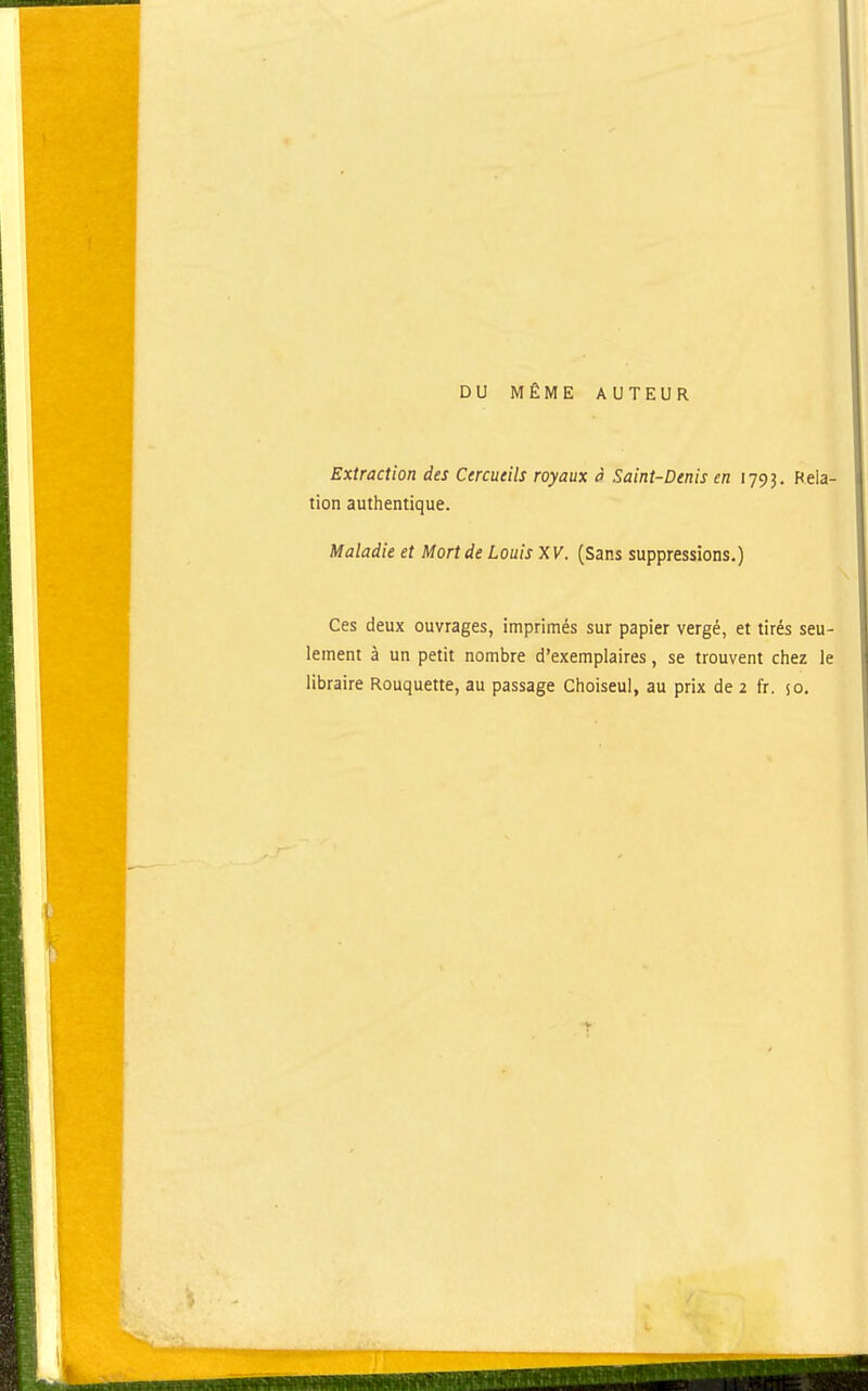 DU MÊME AUTEUR Extraction des Cercueils royaux à Saint-Denis en 1793. Rela- tion authentique. Maladie et Mort de Louis XV. (Sans suppressions.) Ces deux ouvrages, imprimés sur papier vergé, et tirés seu- lement à un petit nombre d'exemplaires, se trouvent chez le
