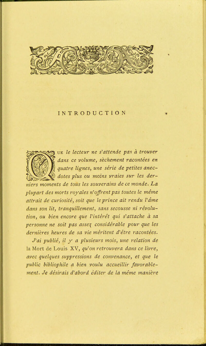 INTRODUCTION UE le lecteur ne s'attende pas à trouver dans ce volume, sèchement racontées en quatre lignes, une série de petites anec- dotes plus ou moins vraies sur les der- niers moments de tous les souverains de ce monde. La plupart des morts royales n'offrent pas toutes le même attrait de curiosité, soit que le prince ait rendu Vâme dans son lit, tranquillement, sans secousse ni révolu- tion, ou bien encore que Vintérêt qui s^attache à sa personne ne soit pas asse\ considérable pour que les dernières heures de sa vie méritent d^étre racontées. J^ai publié, il y a plusieurs mois, une relation de la Mort de Louis XV, qu^on retrouvera dans ce livre, avec quelques suppressions de convenance, et que le public bibliophile a bien voulu accueillir favorable- ment. Je désirais d'abord éditer de la même manière
