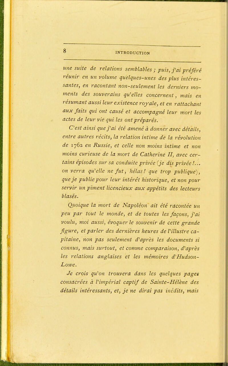 INTRODUCTION une suite de relations semblables ; puis, f ai préféré réunir en un volume quelques-unes des plus intéres- santes, en racontant non-seulement les derniers mo- ments des souverains qu^elles concernent, mais en résumant aussi leur existence royale, et en rattachant aux faits qui ont causé et accompagné leur mort les actes de leur vie qui les ont préparés. Oest ainsi que f ai été amené à donner avec détails, entre autres récits, la relation intime de la révolution de 1762 en Russie, et celle non moitts intime et non moins curieuse de la mort de Catherine II, avec cer- tains épisodes sur sa conduite privée {je dis privée on verra qu'elle ne fut, hélas! que trop publique), que je publie pour leur intérêt historique, et non pour servir un piment licencieux aux appétits des lecteurs blasés. Qitoique la mort de Napoléon ait été racontée un peu par tout le monde, et de toutes les façons, j'ai voulu, moi aussi, évoquer le souvenir de cette grande figure, et parler des dernières heures de Villustre ca- pitaine, non pas seulement d'après les documents si connus, mais surtout, et comme comparaison, d'après les relations anglaises et les mémoires d'Hudson- Lowe. Je crois qu'on trouvera dans les quelques pages consacrées à l'impérial captif de Sainte-Hélène des détails intéressants, et, je ne dirai pas inédits, mais