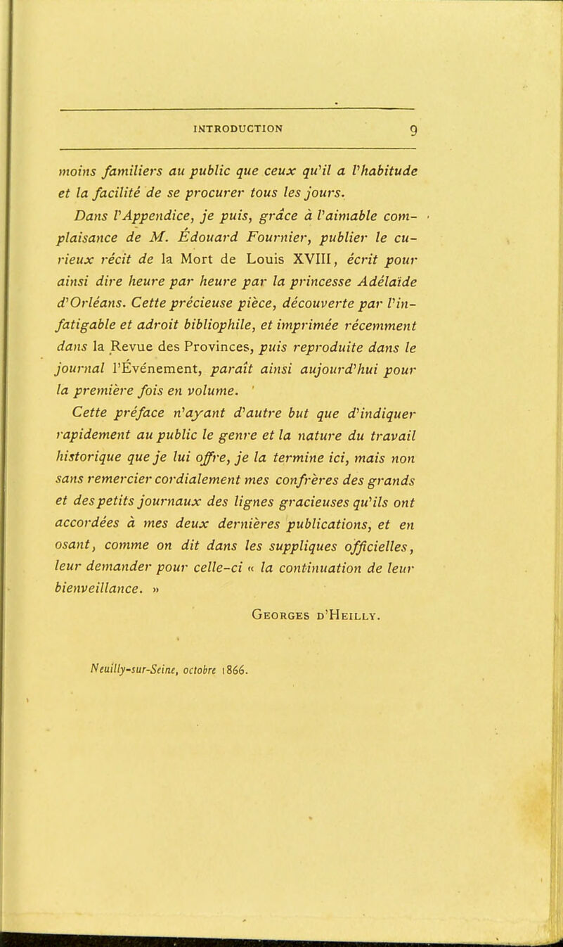 moins familiers au public que ceux qu'il a l'habitude et la facilité de se procurer tous les jours. Dans VAppendice, je puis, grâce à Vaimable com- plaisance de M. Édouard Fournier, publier le cu- rieux récit de la Mort de Louis XVIII, écrit pour ainsi dire heure par heure par la princesse Adélaïde d'Orléans. Cette précieuse pièce, découverte par l'in- fatigable et adroit bibliophile, et imprimée récemment dans la Revue des Provinces, puis reproduite dans le journal l'Evénement, paraît ainsi aujourd'hui pour la première fois en volume. ' Cette préface n'ayant d'autre but que d'indiquer rapidement au public le genre et la nature du travail historique que je lui offre, je la termine ici, mais non sans remercier cordialement mes confrères des grands et des petits journaux des lignes gracieuses qu'ils ont accordées à mes deux dernières publications, et en osant, comme on dit dans les suppliques officielles, leur demander pour celle-ci « la continuation de leur bienveillance. » Georges d'Heilly. Nemlly-sur-Seine, octobre i8éé.