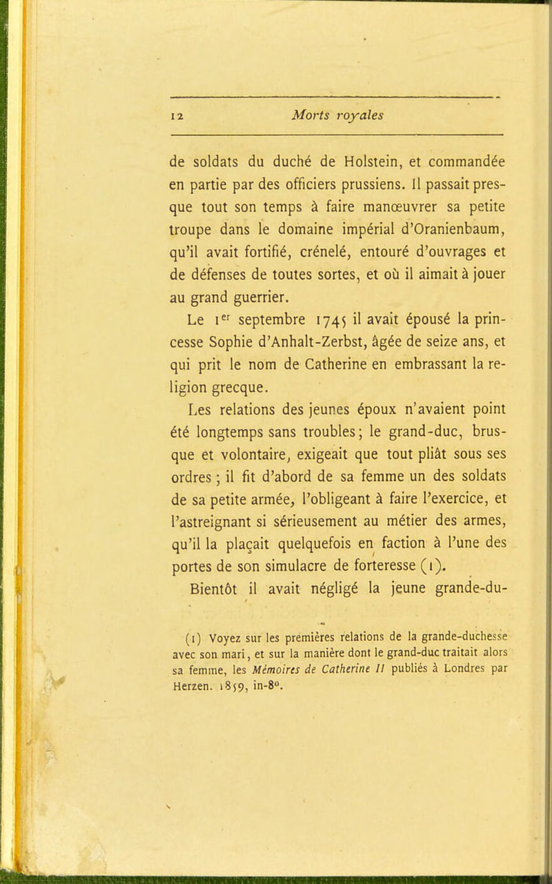 de soldats du duché de Holstein, et commandée en partie par des officiers prussiens. Il passait pres- que tout son temps à faire manœuvrer sa petite troupe dans le domaine impérial d'Oranienbaum, qu'il avait fortifié, crénelé, entouré d'ouvrages et de défenses de toutes sortes, et où il aimait à jouer au grand guerrier. Le 1 septembre 1745 il avait épousé la prin- cesse Sophie d'Anhalt-Zerbst, âgée de seize ans, et qui prit le nom de Catherine en embrassant la re- ligion grecque. Les relations des jeunes époux n'avaient point été longtemps sans troubles; le grand-duc, brus- que et volontaire, exigeait que tout pliât sous ses ordres ; il fit d'abord de sa femme un des soldats de sa petite armée, l'obligeant à faire l'exercice, et l'astreignant si sérieusement au métier des armes, qu'il la plaçait quelquefois en faction à l'une des portes de son simulacre de forteresse (1). Bientôt il avait négligé la jeune grande-du- ( I ) Voyez sur les premières relations de la grande-duchesse avec son mari, et sur la manière dont le grand-duc traitait alors sa femme, les Mémoires de Catherine 11 publiés à Londres par Herzen. 1859, in-8».