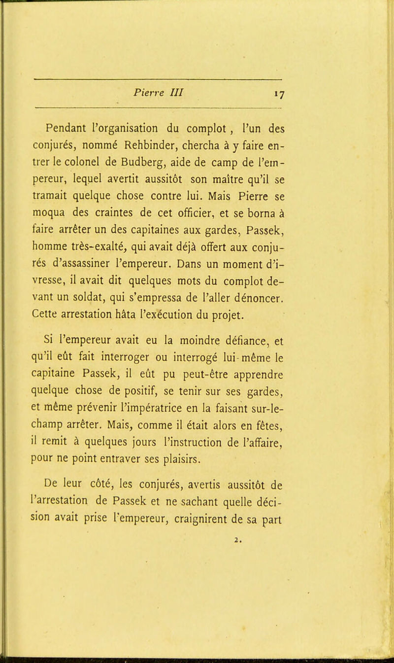 Pendant l'organisation du complot, l'un des conjurés, nommé Rehbinder, chercha à y faire en- trer le colonel de Budberg, aide de camp de l'em- pereur, lequel avertit aussitôt son maître qu'il se tramait quelque chose contre lui. Mais Pierre se moqua des craintes de cet officier, et se borna à faire arrêter un des capitaines aux gardes, Passek, homme très-exalté, qui avait déjà offert aux conju- rés d'assassiner l'empereur. Dans un moment d'i- vresse, il avait dit quelques mots du complot de- vant un soldat, qui s'empressa de l'aller dénoncer. Cette arrestation hâta l'exécution du projet. Si l'empereur avait eu la moindre défiance, et qu'il eût fait interroger ou interrogé lui-même le capitaine Passek, il eût pu peut-être apprendre quelque chose de positif, se tenir sur ses gardes, et même prévenir l'impératrice en la faisant sur-le- champ arrêter. Mais, comme il était alors en fêtes, il remit à quelques jours l'instruction de l'affaire, pour ne point entraver ses plaisirs. De leur côté, les conjurés, avertis aussitôt de l'arrestation de Passek et ne sachant quelle déci- sion avait prise l'empereur, craignirent de sa part
