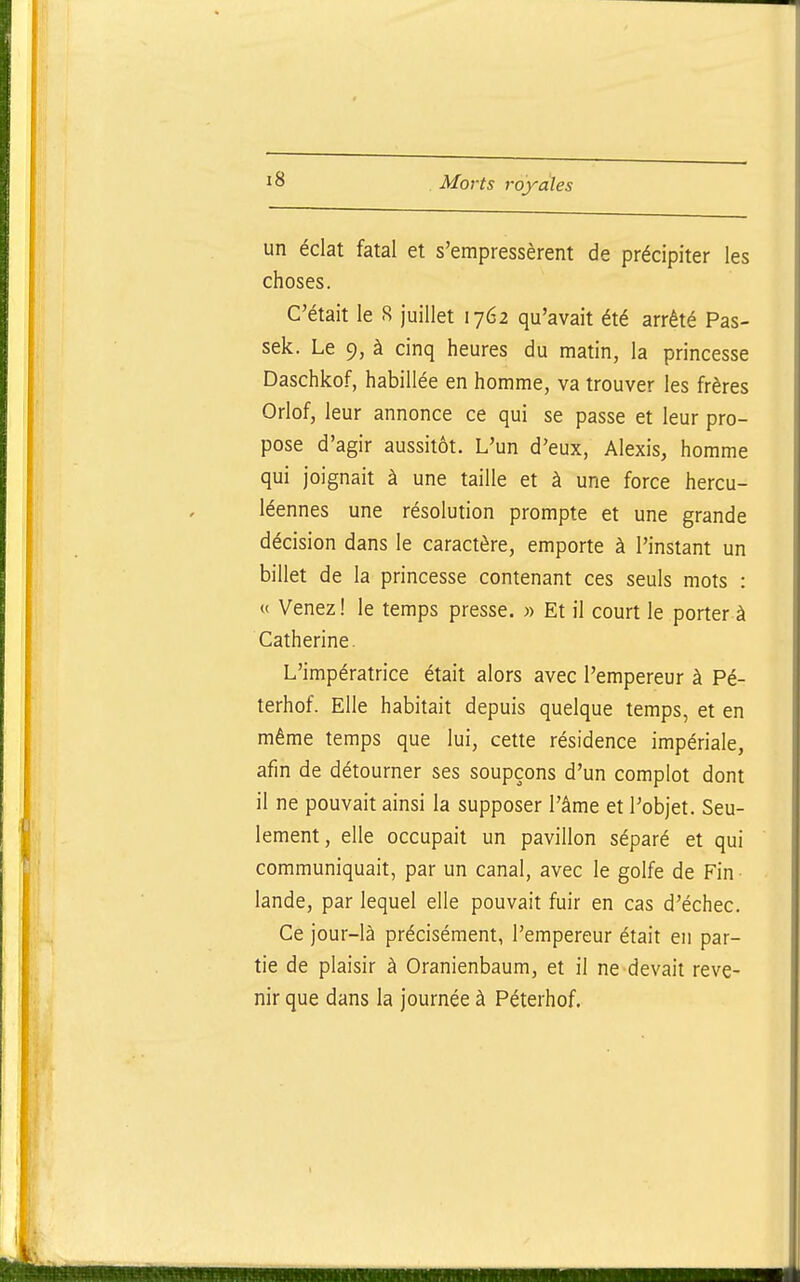 un éclat fatal et s'empressèrent de précipiter les choses. C'était le S juillet 1762 qu'avait été arrêté Pas- sek. Le 9, à cinq heures du matin, la princesse Daschkof, habillée en homme, va trouver les frères Orlof, leur annonce ce qui se passe et leur pro- pose d'agir aussitôt. L'un d'eux, Alexis, homme qui joignait à une taille et à une force hercu- léennes une résolution prompte et une grande décision dans le caractère, emporte à l'instant un billet de la princesse contenant ces seuls mots : « Venez! le temps presse. » Et il court le porter à Catherine. L'impératrice était alors avec l'empereur à Pé- terhof. Elle habitait depuis quelque temps, et en même temps que lui, cette résidence impériale, afin de détourner ses soupçons d'un complot dont il ne pouvait ainsi la supposer l'âme et l'objet. Seu- lement, elle occupait un pavillon séparé et qui communiquait, par un canal, avec le golfe de Fin lande, par lequel elle pouvait fuir en cas d'échec. Ce jour-là précisément, l'empereur était en par- tie de plaisir à Oranienbaum, et il ne devait reve- nir que dans la journée à Péterhof.