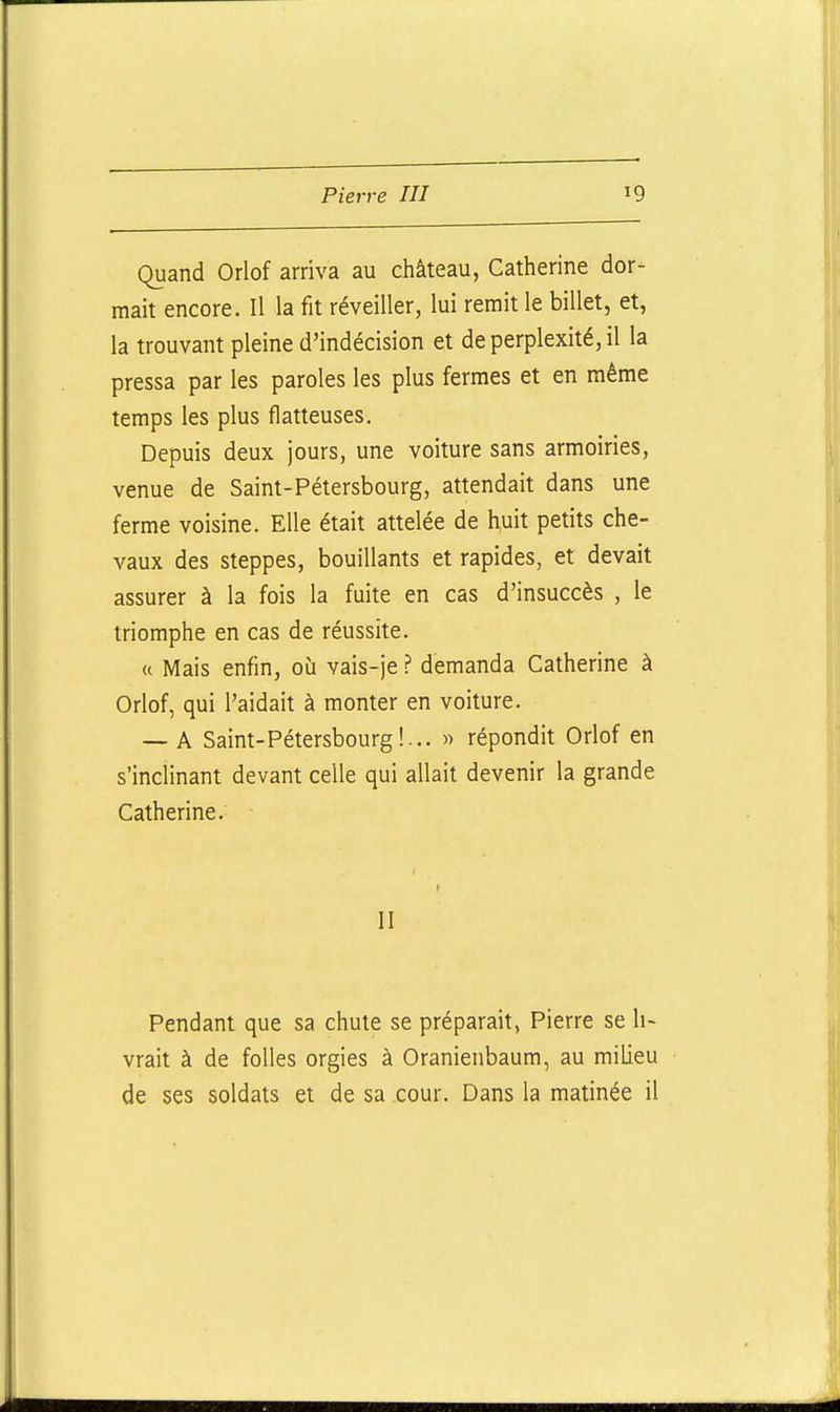 Quand Orlof arriva au château, Catherine dor- mait encore. Il la fit réveiller, lui remit le billet, et, la trouvant pleine d'indécision et de perplexité, il la pressa par les paroles les plus fermes et en même temps les plus flatteuses. Depuis deux jours, une voiture sans armoiries, venue de Saint-Pétersbourg, attendait dans une ferme voisine. Elle était attelée de huit petits che- vaux des steppes, bouillants et rapides, et devait assurer à la fois la fuite en cas d'insuccès , le triomphe en cas de réussite. (c Mais enfin, où vais-je ? demanda Catherine à Oriof, qui l'aidait à monter en voiture. — A Saint-Pétersbourg!... » répondit Oriof en s'inclinant devant celle qui allait devenir la grande Catherine. II Pendant que sa chute se préparait, Pierre se li- vrait à de folles orgies à Oranienbaum, au milieu de ses soldats et de sa cour. Dans la matinée il