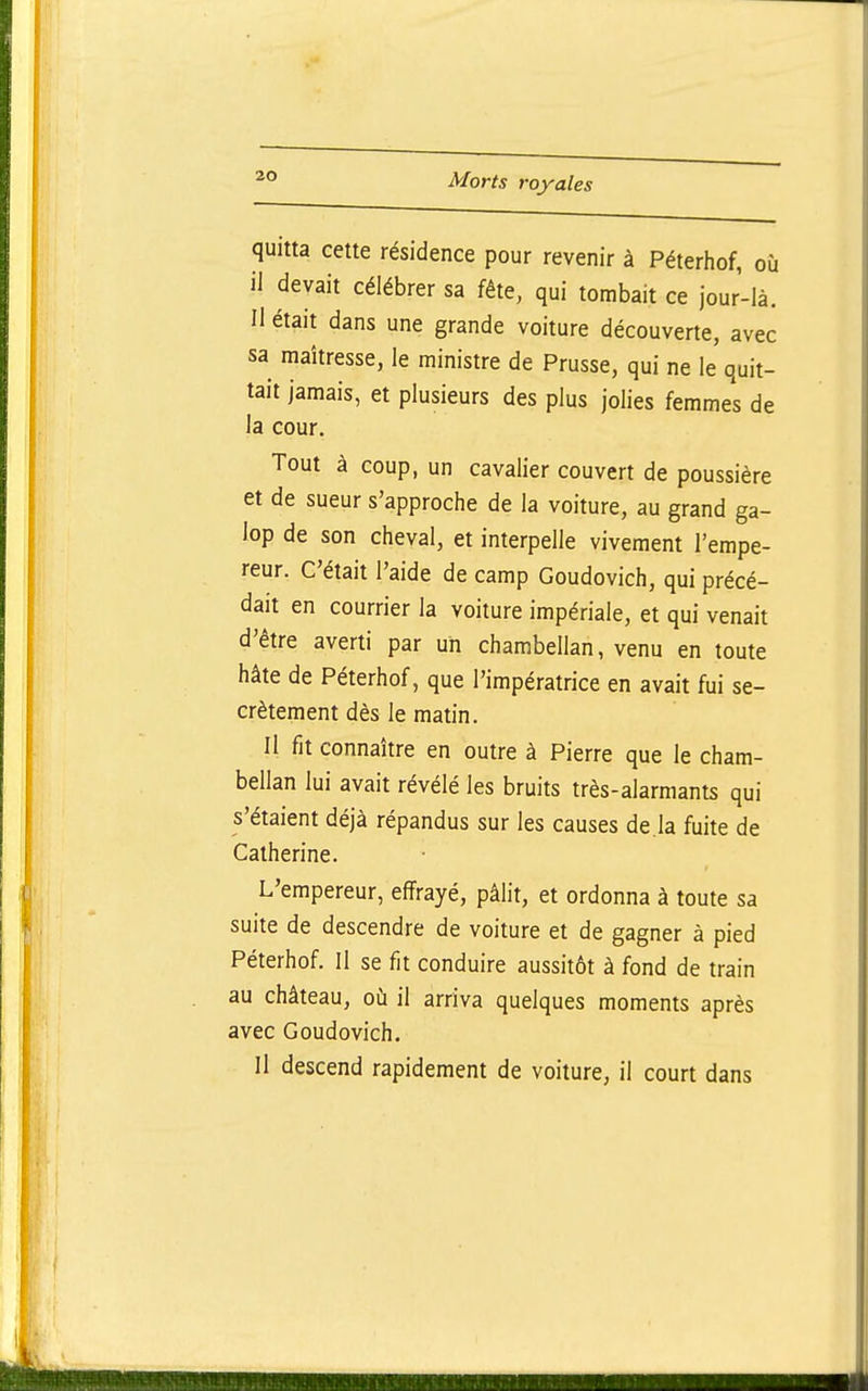 quitta cette résidence pour revenir à Péterhof, où il devait célébrer sa fête, qui tombait ce jour-là. Il était dans une grande voiture découverte, avec sa maîtresse, le ministre de Prusse, qui ne le quit- tait jamais, et plusieurs des plus jolies femmes de la cour. Tout à coup, un cavalier couvert de poussière et de sueur s'approche de la voiture, au grand ga- lop de son cheval, et interpelle vivement l'empe- reur. C'était l'aide de camp Goudovich, qui précé- dait en courrier la voiture impériale, et qui venait d'être averti par un chambellan, venu en toute hâte de Péterhof, que l'impératrice en avait fui se- crètement dès le matin. Il fit connaître en outre à Pierre que le cham- bellan lui avait révélé les bruits très-alarmants qui s'étaient déjà répandus sur les causes de là fuite de Catherine. L'empereur, effrayé, pâlit, et ordonna à toute sa suite de descendre de voiture et de gagner à pied Péterhof. Il se fit conduire aussitôt à fond de train au château, où il arriva quelques moments après avec Goudovich. Il descend rapidement de voiture, il court dans