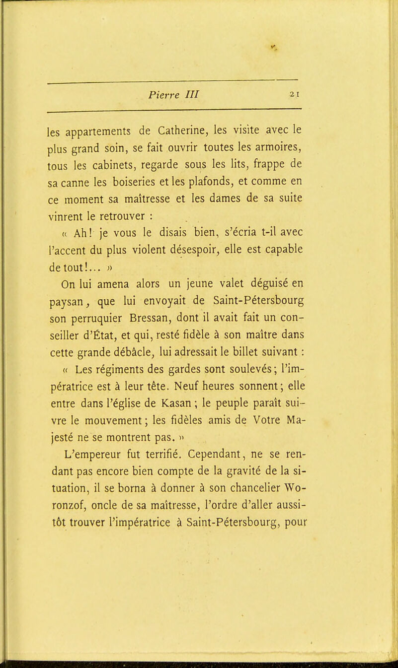 les appartements de Catherine, les visite avec le plus grand soin, se fait ouvrir toutes les armoires, tous les cabinets, regarde sous les lits, frappe de sa canne les boiseries et les plafonds, et comme en ce moment sa maîtresse et les dames de sa suite vinrent le retrouver : « Ah! je vous le disais bien, s'écria t-il avec l'accent du plus violent désespoir, elle est capable de tout!... )) On lui amena alors un jeune valet déguisé en paysan, que lui envoyait de Saint-Pétersbourg son perruquier Bressan, dont il avait fait un con- seiller d'État, et qui, resté fidèle à son maître dans cette grande débâcle, lui adressait le billet suivant : « Les régiments des gardes sont soulevés ; l'im- pératrice est à leur tête. Neuf heures sonnent; elle entre dans l'église de Kasan ; le peuple paraît sui- vre le mouvement ; les fidèles amis de Votre Ma- jesté ne se montrent pas. » L'empereur fut terrifié. Cependant, ne se ren- dant pas encore bien compte de la gravité de la si- tuation, il se borna à donner à son chancelier Wo- ronzof, oncle de sa maîtresse, l'ordre d'aller aussi- tôt trouver l'impératrice à Saint-Pétersbourg, pour