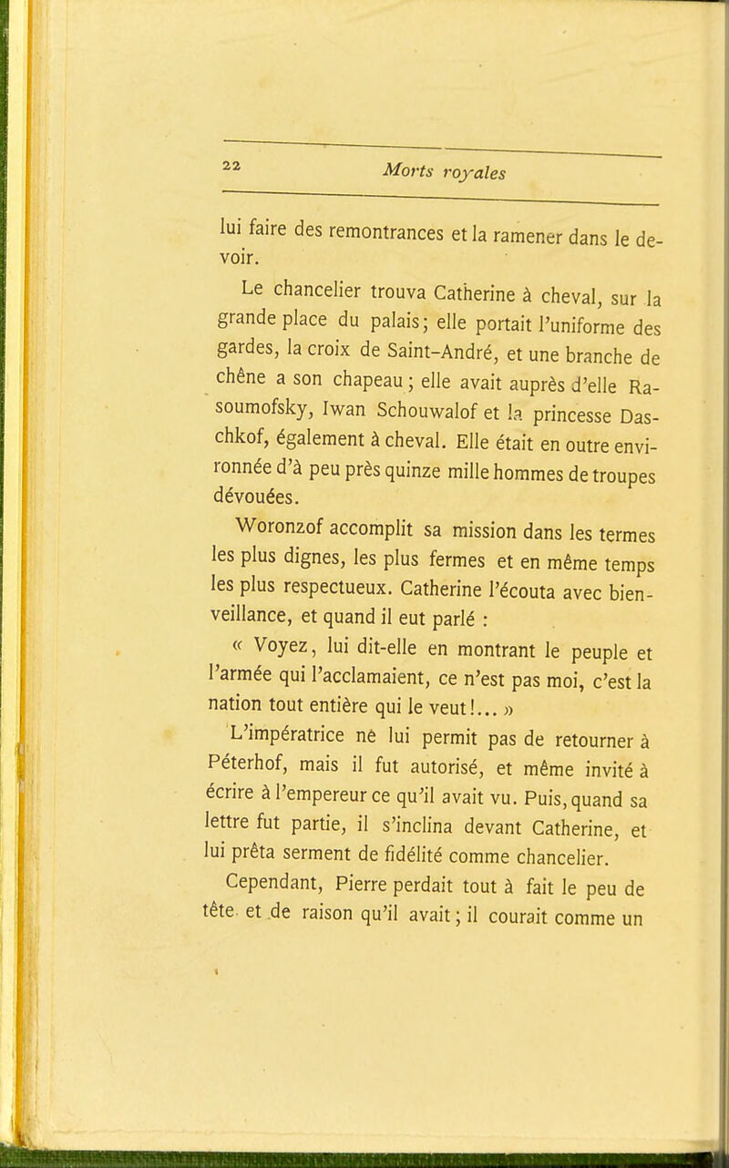 lui faire des remontrances et la ramener dans le de- voir. Le chancelier trouva Catherine à cheval, sur la grande place du palais; elle portait l'uniforme des gardes, la croix de Saint-André, et une branche de chêne a son chapeau ; elle avait auprès d'elle Ra- soumofsky, Iwan Schouwalof et la princesse Das- chkof, également à cheval. Elle était en outre envi- ronnée d'à peu près quinze mille hommes de troupes dévouées. Woronzof accomplit sa mission dans les termes les plus dignes, les plus fermes et en même temps les plus respectueux. Catherine l'écouta avec bien- veillance, et quand il eut parlé : « Voyez, lui dit-elle en montrant le peuple et l'armée qui l'acclamaient, ce n'est pas moi, c'est la nation tout entière qui le veut!,.. » L'impératrice nê lui permit pas de retourner à Péterhof, mais il fut autorisé, et même invité à écrire à l'empereur ce qu'il avait vu. Puis, quand sa lettre fut partie, il s'inclina devant Catherine, et lui prêta serment de fidélité comme chancelier. Cependant, Pierre perdait tout à fait le peu de tête, et .de raison qu'il avait ; il courait comme un