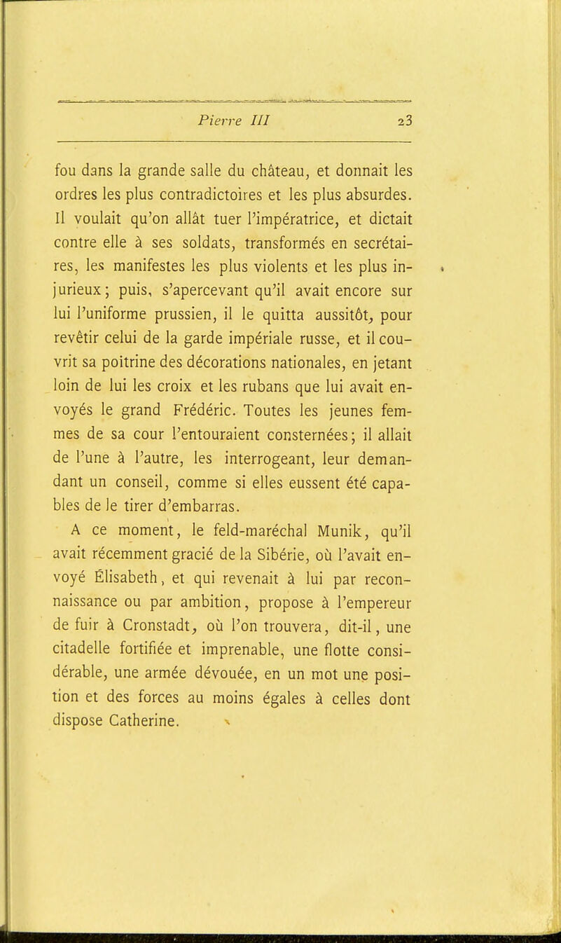 fou dans la grande salle du château, et donnait les ordres les plus contradictoires et les plus absurdes. Il voulait qu'on allât tuer l'impératrice, et dictait contre elle à ses soldats, transformés en secrétai- res, les manifestes les plus violents et les plus in- jurieux; puis, s'apercevant qu'il avait encore sur lui l'uniforme prussien, il le quitta aussitôt,, pour revêtir celui de la garde impériale russe, et il cou- vrit sa poitrine des décorations nationales, en jetant loin de lui les croix et les rubans que lui avait en- voyés le grand Frédéric. Toutes les jeunes fem- mes de sa cour l'entouraient consternées ; il allait de l'une à l'autre, les interrogeant, leur deman- dant un conseil, comme si elles eussent été capa- bles de le tirer d'embarras. A ce moment, le feld-maréchal Munik, qu'il avait récemment gracié de la Sibérie, où l'avait en- voyé Elisabeth, et qui revenait à lui par recon- naissance ou par ambition, propose à l'empereur de fuir à Cronstadt, où l'on trouvera, dit-il, une citadelle fortifiée et imprenable, une flotte consi- dérable, une armée dévouée, en un mot une posi- tion et des forces au moins égales à celles dont dispose Catherine. ^