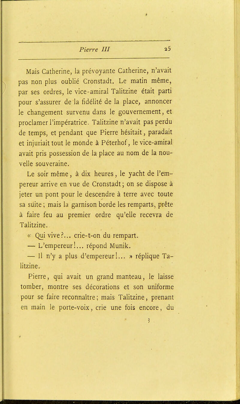 Mais Catherine, la prévoyante Catherine, n'avait pas non plus oublié Cronstadt. Le matin même, par ses ordres, le vice-amiral Talitzine était parti pour s'assurer de la fidélité de la place, annoncer le changement survenu dans le gouvernement, et proclamer l'impératrice. Talitzine n'avait pas perdu de temps, et pendant que Pierre hésitait, paradait et injuriait tout le monde à Péterhof, le vice-amiral avait pris possession de la place au nom de la nou- velle souveraine. Le soir même, à dix heures, le yacht de l'em- pereur arrive en vue de Cronstadt; on se dispose à jeter un pont pour le descendre à terre avec toute sa siiite ; mais la garnison borde les remparts, prête à faire feu au premier ordre qu'elle recevra de Talitzine. <f Qui vive?... crie-t-on du rempart. — L'empereur!... répond Munik. . . — Il n'y a plus d'empereur!... » réplique Ta- litzine. Pierre, qui avait un grand manteau, le laisse tomber, montre ses décorations et son uniforme pour se faire reconnaître ; mais Talitzine, prenant en main le porte-voix, crie une fois encore, du 3