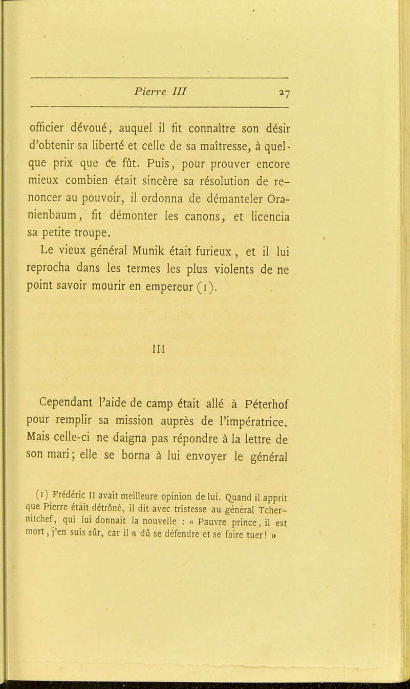 officier dévoué, auquel il fit connaître son désir d'obtenir sa liberté et celle de sa maîtresse, à quel- que prix-que Ce fût. Puis, pour prouver encore mieux combien était sincère sa résolution de re- noncer au pouvoir, il ordonna de démanteler Ora- nienbaum, fit démonter les canons, et licencia sa petite troupe. Le vieux général Munik était furieux , et il lui reprocha dans les termes les plus violents de ne point savoir mourir en empereur (i). III Cependant l'aide de camp était allé à Péterhof pour remplir sa mission auprès de l'impératrice. Mais celle-ci ne daigna pas répondre à la lettre de son mari ; elle se borna à lui envoyer le général (i) Frédéric II avait meilleure opinion de lui. Quand il apprit que Pierre était détrôné, il dit avec tristesse au général Tcher- nitchef, qui lui donnait la nouvelle : « Pauvre prince, il est mort, j'en suis sur, car il a dû se défendre et se faire tuer! »