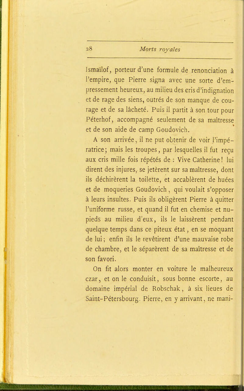 Ismaïlof, porteur d'une formule de renonciation à l'empire, que Pierre signa avec une sorte d'em- pressement heureux, au milieu des eris d'indignation et de rage des siens, outrés de son manque de cou- rage et de sa lâcheté. Puis il partit à son tour pour Péterhof, accompagné seulement de sa maîtresse et de son aide de camp Goudovich. A son arrivée, il ne put obtenir de voir l'impé- ratrice; mais les troupes, par lesquelles il fut reçu aux cris mille fois répétés de : Vive Catherine ! lui dirent des injures, se jetèrent sur sa maîtresse, dont ils déchirèrent la toilette, et accablèrent de huées et de moqueries Goudovich , qui voulait s'opposer à leurs insultes. Puis ils obligèrent Pierre à quitter l'uniforme russe, et quand il fut en chemise et nu- pieds au milieu d'eux, ils le laissèrent pendant quelque temps dans ce piteux état, en se moquant de lui ; enfin ils le revêtirent d'une mauvaise robe de chambre, et le séparèrent de sa maîtresse et de son favori. On fit alors monter en voiture le malheureux czar, et on le conduisit, sous bonne escorte, au domaine impérial de Robschak, à six lieues de Saint-Pétersbourg. Pierre, en y arrivant, ne mani-