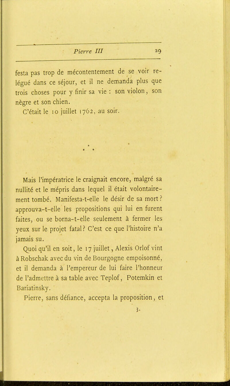 festa pas trop de mécontentement de se voir re- légué dans ce séjour, et il ne demanda plus que trois choses pour y finir sa vie : son violon, son nègre et son chien. C'était le 10 juillet 1762, au soir. Mais l'impératrice le craignait encore, malgré sa nullité et le mépris dans lequel il était volontaire- ment tombé. Manifesta-t-elle le désir de sa mort ? approuva-t-elle les propositions qui lui en furent faites, ou se borna-t-elle seulement à fermer les yeux sur le projet fatalC'est ce que l'histoire n'a jamais su. Quoi qu'il en soit, le 17 juillet, Alexis Orlof vint à Robschak avec du vin de Bourgogne empoisonné, et il demanda à l'empereur de lui faire l'honneur de l'admettre à sa table avec Teplof, Potemkin et Bariatinsky. Pierre, sans défiance, accepta la proposition, et 3-