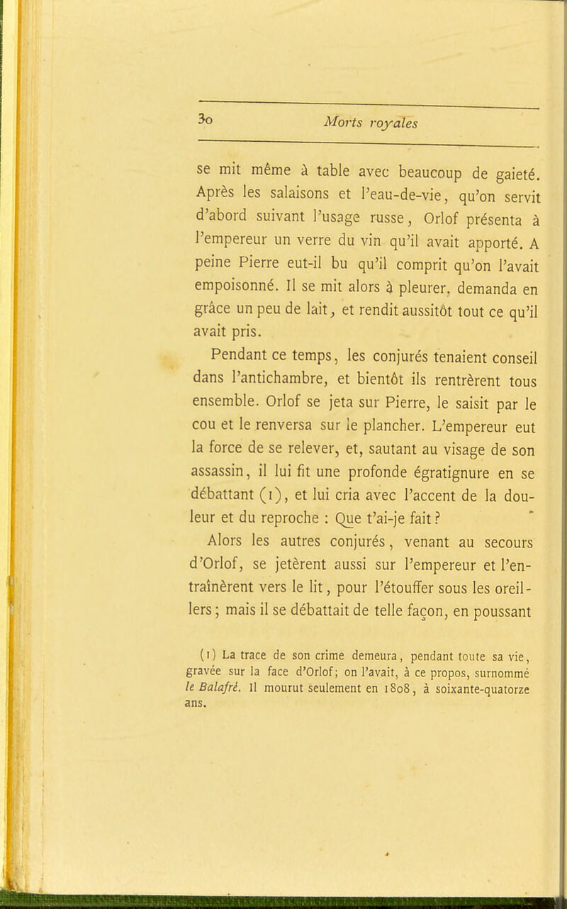 se mit même à table avec beaucoup de gaieté. Après les salaisons et l'eau-de-vie, qu'on servit d'abord suivant l'usage russe, Orlof présenta à l'empereur un verre du vin qu'il avait apporté. A peine Pierre eut-il bu qu'il comprit qu'on l'avait empoisonné. Il se mit alors à pleurer, demanda en grâce un peu de lait, et rendit aussitôt tout ce qu'il avait pris. Pendant ce temps, les conjurés tenaient conseil dans l'antichambre, et bientôt ils rentrèrent tous ensemble. Orlof se jeta sur Pierre, le saisit par le cou et le renversa sur le plancher. L'empereur eut la force de se relever, et, sautant au visage de son assassin, il lui fit une profonde égratignure en se débattant (i), et lui cria avec l'accent de la dou- leur et du reproche : Que t'ai-je fait Alors les autres conjurés, venant au secours d'Orlof, se jetèrent aussi sur l'empereur et l'en- traînèrent vers le lit, pour l'étouffer sous les oreil- lers ; mais il se débattait de telle façon, en poussant (i) La trace de son crime demeura, pendant toute sa vie, gravée sur la face d'Orlof ; on l'avait, à ce propos, surnommé le Balafré. Il mourut seulement en 18oS, à soixante-quatorze ans.