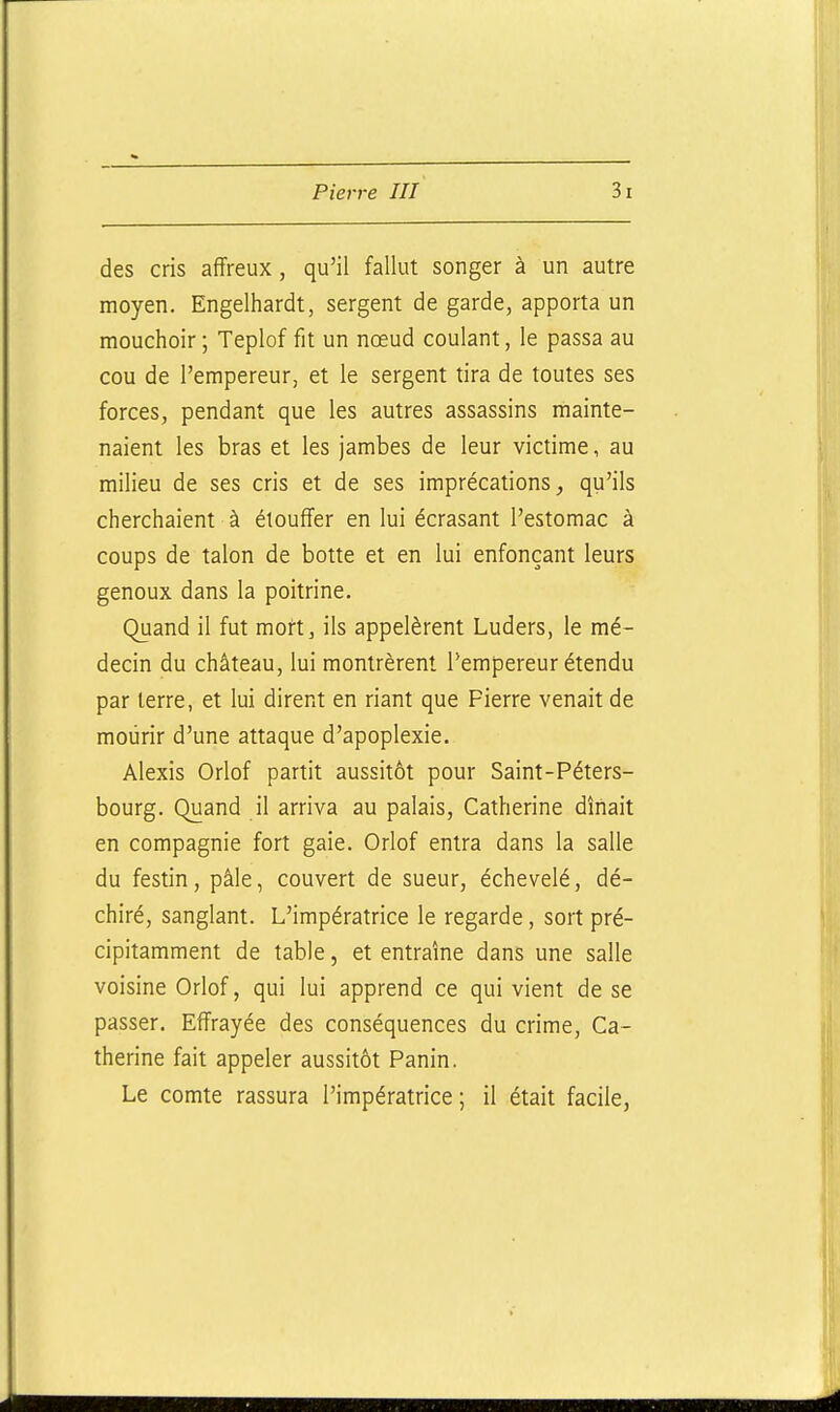 des cris affreux , qu'il fallut songer à un autre moyen. Engelhardt, sergent de garde, apporta un mouchoir; Teplof fit un nœud coulant, le passa au cou de l'empereur, et le sergent tira de toutes ses forces, pendant que les autres assassins mainte- naient les bras et les jambes de leur victime, au milieu de ses cris et de ses imprécations, qu'ils cherchaient à étouffer en lui écrasant l'estomac à coups de talon de botte et en lui enfonçant leurs genoux dans la poitrine. Quand il fut mort, ils appelèrent Luders, le mé- decin du château, lui montrèrent l'empereur étendu par terre, et lui dirent en riant que Pierre venait de mourir d'une attaque d'apoplexie. Alexis Orlof partit aussitôt pour Saint-Péters- bourg. Quand il arriva au palais, Catherine dînait en compagnie fort gaie. Orlof entra dans la salle du festin, pâle, couvert de sueur, échevelé, dé- chiré, sanglant. L'impératrice le regarde, sort pré- cipitamment de table, et entraîne dans une salle voisine Orlof, qui lui apprend ce qui vient de se passer. Effrayée des conséquences du crime, Ca- therine fait appeler aussitôt Panin. Le comte rassura l'impératrice ; il était facile,