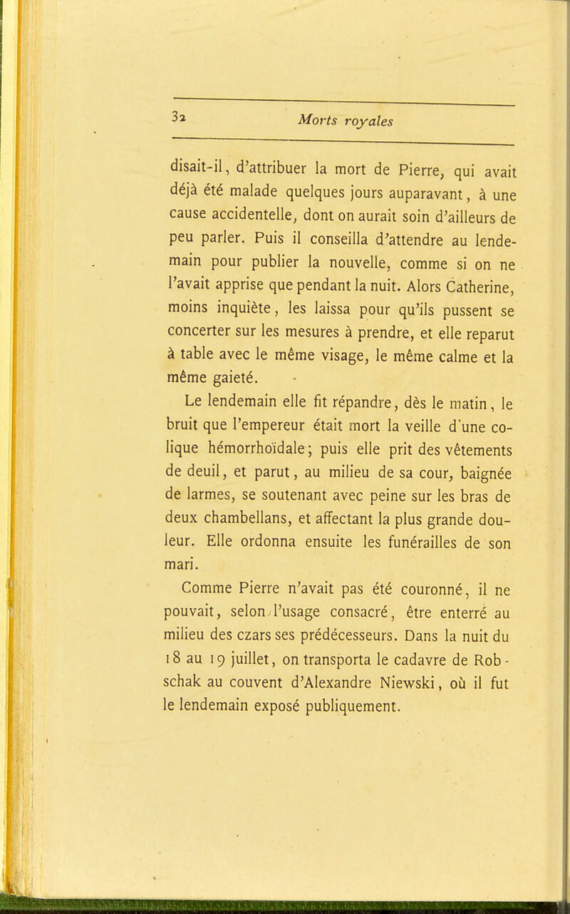 disait-il, d'attribuer la mort de Pierre, qui avait déjà été malade quelques jours auparavant, à une cause accidentelle, dont on aurait soin d'ailleurs de peu parler. Puis il conseilla d'attendre au lende- main pour publier la nouvelle, comme si on ne l'avait apprise que pendant la nuit. Alors Catherine, moins inquiète, les laissa pour qu'ils pussent se concerter sur les mesures à prendre, et elle reparut à table avec le même visage, le même calme et la même gaieté. Le lendemain elle fit répandre, dès le matin, le bruit que l'empereur était mort la veille d'une co- lique hémorrhoïdale ; puis elle prit des vêtements de deuil, et parut, au milieu de sa cour, baignée de larmes, se soutenant avec peine sur les bras de deux chambellans, et affectant la plus grande dou- leur. Elle ordonna ensuite les funérailles de son mari. Comme Pierre n'avait pas été couronné, il ne pouvait, selon l'usage consacré, être enterré au milieu des czars ses prédécesseurs. Dans la nuit du 18 au 19 juillet, on transporta le cadavre de Rob - schak au couvent d'Alexandre Niewski, où il fut le lendemain exposé publiquement.