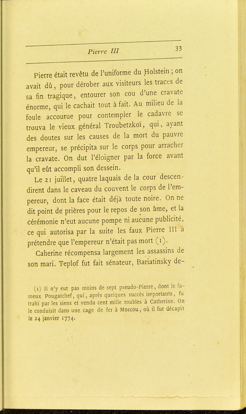 Pierre était revêtu de l'uniforme du Holstein ; on avait dû, pour dérober aux visiteurs les traces de sa fin tragique, entourer son cou d'une cravate énorme, qui le cachait tout à fait. Au milieu de la foule accourue pour contempler le cadavre se trouva le vieux général Troubetzkoï, qui, ayant des doutes sur les causes de la mort du pauvre empereur, se précipita sur le corps pour arracher la cravate. On dut l'éloigner par la force avant qu'il eût accompli son dessein. Le 2 1 juillet, quatre laquais de la cour descen- dirent dans le caveau du couvent le corps de l'em- pereur, dont la face était déjà toute noire. On ne dit point de prières pour le repos de son âme, et la cérémonie n'eut aucune pompe ni aucune publicité, ce qui autorisa par la suite les faux Pierre III à prétendre que l'empereur n'était pas mort (i). Caherine récompensa largement les assassins de son mari. Teplof fut fait sénateur, Bariatinsky de- (i) Il n'y eut pas moins de sept pseudo-Pierre, dont le fa- meux Pougatchef, qui, après quelques succès importants, fu trahi par les siens et vendu cent mille roubles à Catherine. On le conduisit dans une cage de fer à Moscou, où il fut décapit le 24 janvier 1774.