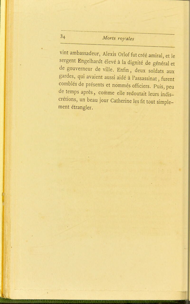 vint ambassadeur, Alexis Orlof fut créé amiral, et le sergent Engelhardt élevé à la dignité de général et de gouverneur de ville. Enfin, deux soldats aux gardes, qui avaient aussi aidé à l'assassinat, furent comblés de présents et nommés officiers. Puis, peu de temps après, comme elle redoutait leurs indis- crétions, un beau jour Catherine les fit tout simple- ment étrangler.