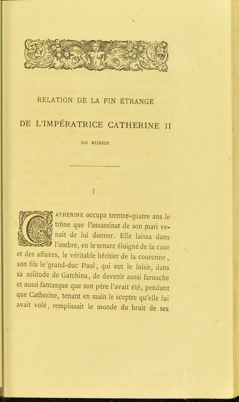 RELATION DE LA FIN ÉTRANGE DE L'IMPÉRATRICE CATHERINE II DE RUSSIE ATHERiNE occupa trentre-quatre ans le trône que l'assassinat de son mari ve- nait de lui donner. Elle laissa dans l'ombre, en le tenant éloigné de la cour et des affaires, le véritable héritier de la couronne, son fils le-grand-duc Paul, qui eut le loisir, dans sa solitude de Gatchina, de devenir aussi farouche et aussi fantasque que son père l'avait été, pendant que Catherine, tenant en main le sceptre qu'elle lui avait volé, remplissait le monde du bruit de ses