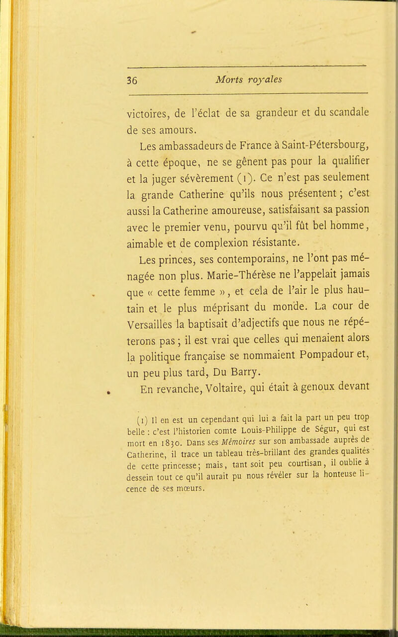victoires, de l'éclat de sa grandeur et du scandale de ses amours. Les ambassadeurs de France à Saint-Pétersbourg, à cette époque, ne se gênent pas pour la qualifier et la juger sévèrement (i). Ce n'est pas seulement la grande Catherine qu'ils nous présentent ; c'est aussi la Catherine amoureuse, satisfaisant sa passion avec le premier venu, pourvu qu'il fût bel homme, aimable et de complexion résistante. Les princes, ses contemporains, ne l'ont pas mé- nagée non plus. Marie-Thérèse ne l'appelait jamais que « cette femme », et cela de l'air le plus hau- tain et le plus méprisant du monde. La cour de Versailles la baptisait d'adjectifs que nous ne répé- terons pas ; il est vrai que celles qui menaient alors la politique française se nommaient Pompadour et, un peu plus tard, Du Barry. En revanche, Voltaire, qui était à genoux devant (i) Il en est un cependant qui lui a fait la part un peu trop belle : c'est l'historien comte Louis-Philippe de Ségur, qui est mort en 1830. Dans ses Mémoires sur son ambassade auprès de Catherine, il trace un tableau très-brillant des grandes qualités ■ de cette princesse ; mais, tant soit peu courtisan, il oublie à dessein tout ce qu'il aurait pu nous révéler sur la honteuse li- cence de ses mœurs.