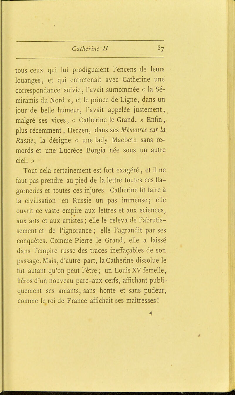 tous ceux qui lui prodiguaient l'encens de leurs louanges, et qui entretenait avec Catherine une correspondance suivie, l'avait surnommée « la Sé- miramis du Nord », et le prince de Ligne, dans un jour de belle humeur, l'avait appelée justement, malgré ses vices, « Catherine le Grand. » Enfin, plus récemment, Herzen, dans ses Mémoires sur la Russie^ la désigne « une lady Macbeth sans re- mords et une Lucrèce Borgia née sous un autre ciel. » Tout cela certainement est fort exagéré, et il ne faut pas prendre au pied de la lettre toutes ces fla- gorneries et toutes ces injures. Catherine fit faire à la civilisation en Russie un pas immense; elle ouvrit ce vaste empire aux lettres et aux sciences, aux arts et aux artistes ; elle le releva de l'abrutis- sement et de l'ignorance ; elle l'agrandit par ses conquêtes. Comme Pierre le Grand, elle a laissé dans l'empire russe des traces ineffaçables de son passage. Mais, d'autre part, la Catherine dissolue le fut autant qu'on peut l'être; un LouisXV femelle, héros d'un nouveau parc-aux-cerfs, affichant publi- quement ses amants, sans honte et sans pudeur, comme le roi de France affichait ses maîtresses !