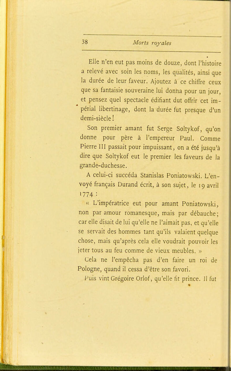 Elle n'en eut pas moins de douze, dont l'histoire a relevé avec soin les noms, les qualités, ainsi que la durée de leur faveur. Ajoutez à ce chiffre ceux que sa fantaisie souveraine lui donha pour un jour, et pensez quel spectacle édifiant dut offrir cet im- périal libertinage, dont la durée fut presque d'un demi-siècle! Son premier amant fut Serge Soltykof, qu'on donne pour père à l'empereur Paul. Comme Pierre III passait pour impuissant, on a été jusqu'à dire que Soltykof eut le premier les faveurs de la grande-duchesse. A celui-ci succéda Stanislas Poniatowski. L'en- voyé français Durand écrit, à son sujet , le 19 avril 1774 • <( L'impératrice eut pour amant Poniatowski, non par amour romanesque, mais par débauche; car elle disait de lui qu'elle ne l'aimait pas, et qu'elle se servait des hommes tant qu'ils valaient quelque chose, mais qu'après cela elle voudrait pouvoir les jeter tous au feu comme de vieux meubles. » Cela ne l'empêcha pas d'en faire un roi de Pologne, quand il cessa d'être son favori. Puis vint Grégoire Orlof, qu'elle fit prince. Il fut