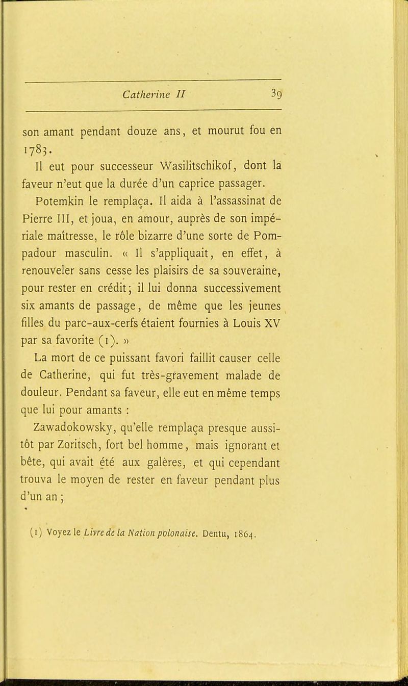 son amant pendant douze ans, et mourut fou en 1783. Il eut pour successeur Wasilitschikof, dont la faveur n'eut que la durée d'un caprice passager. Potemkin le remplaça. Il aida à l'assassinat de Pierre III, et joua, en amour, auprès de son impé- riale maîtresse, le rôle bizarre d'une sorte de Pom- padour masculin. « Il s'appliquait, en effet, à renouveler sans cesse les plaisirs de sa souveraine, pour rester en crédit; illui donna successivement six amants de passage, de même que les jeunes filles du parc-aux-cerfs étaient fournies à Louis XV par sa favorite (i). » La mort de ce puissant favori faillit causer celle de Catherine, qui fut très-gravement malade de douleur. Pendant sa faveur, elle eut en même temps que lui pour amants : Zawadokowsky, qu'elle remplaça presque aussi- tôt par Zoritsch, fort bel homme, mais ignorant et bête, qui avait été aux galères, et qui cependant trouva le moyen de rester en faveur pendant plus d'un an ; ( I ) Voyez le Livre de la Nation polonaise. Dentu, 1864.