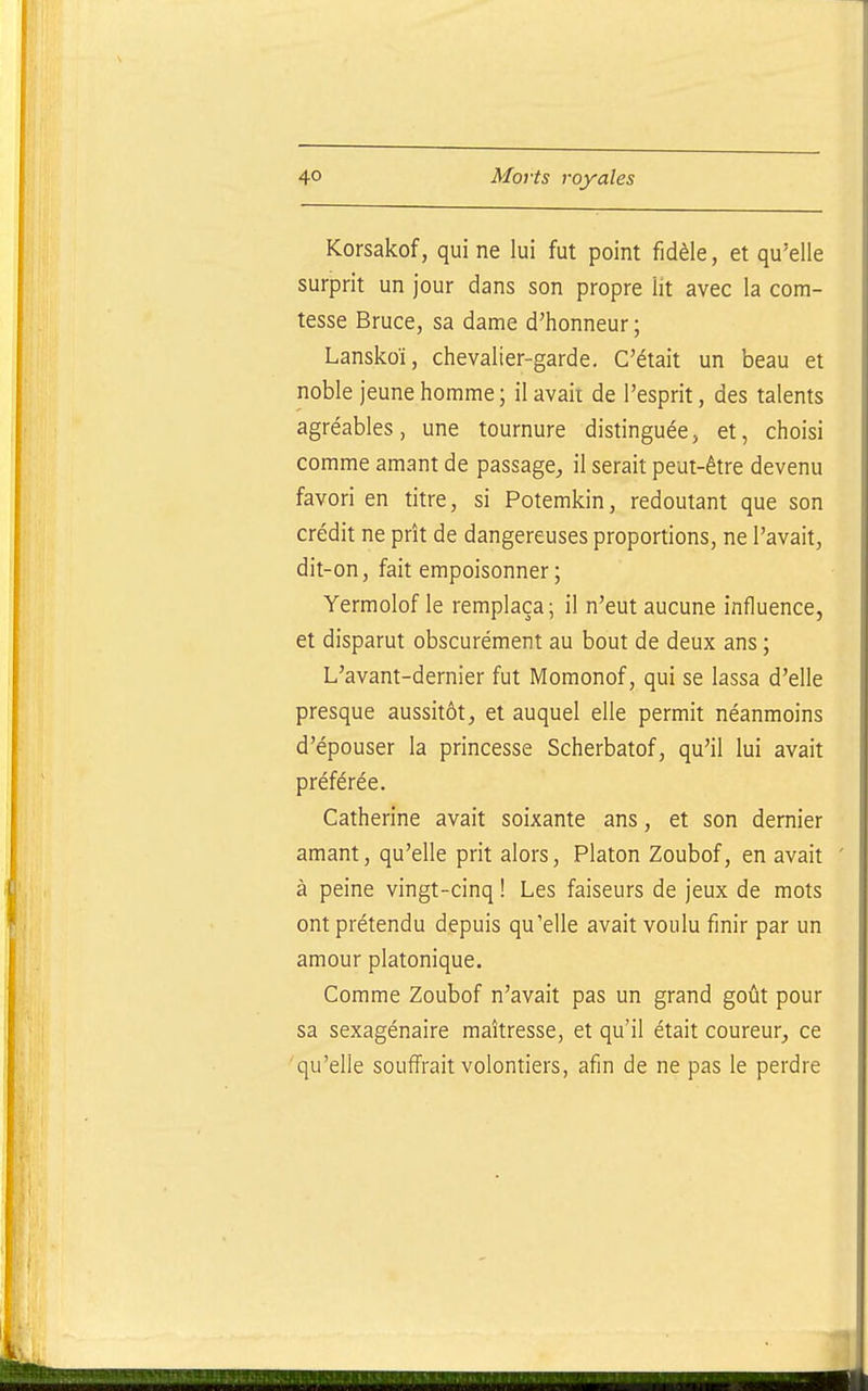 Korsakof, qui ne lui fut point fidèle, et qu'elle surprit un jour dans son propre lit avec la com- tesse Bruce, sa dame d'honneur; Lanskoï, chevalier-garde. C'était un beau et noble jeune homme; il avait de l'esprit, des talents agréables, une tournure distinguée, et, choisi comme amant de passage, il serait peut-être devenu favori en titre, si Potemkin, redoutant que son crédit ne prît de dangereuses proportions, ne l'avait, dit-on, fait empoisonner ; Yermolof le remplaça; il n'eut aucune influence, et disparut obscurément au bout de deux ans ; L'avant-dernier fut Momonof, qui se lassa d'elle presque aussitôt, et auquel elle permit néanmoins d'épouser la princesse Scherbatof, qu'il lui avait préférée. Catherine avait soixante ans, et son dernier amant, qu'elle prit alors, Platon Zoubof, en avait à peine vingt-cinq ! Les faiseurs de jeux de mots ont prétendu depuis qu'elle avait voulu finir par un amour platonique. Comme Zoubof n'avait pas un grand goût pour sa sexagénaire maîtresse, et qu'il était coureur, ce qu'elle souffrait volontiers, afin de ne pas le perdre