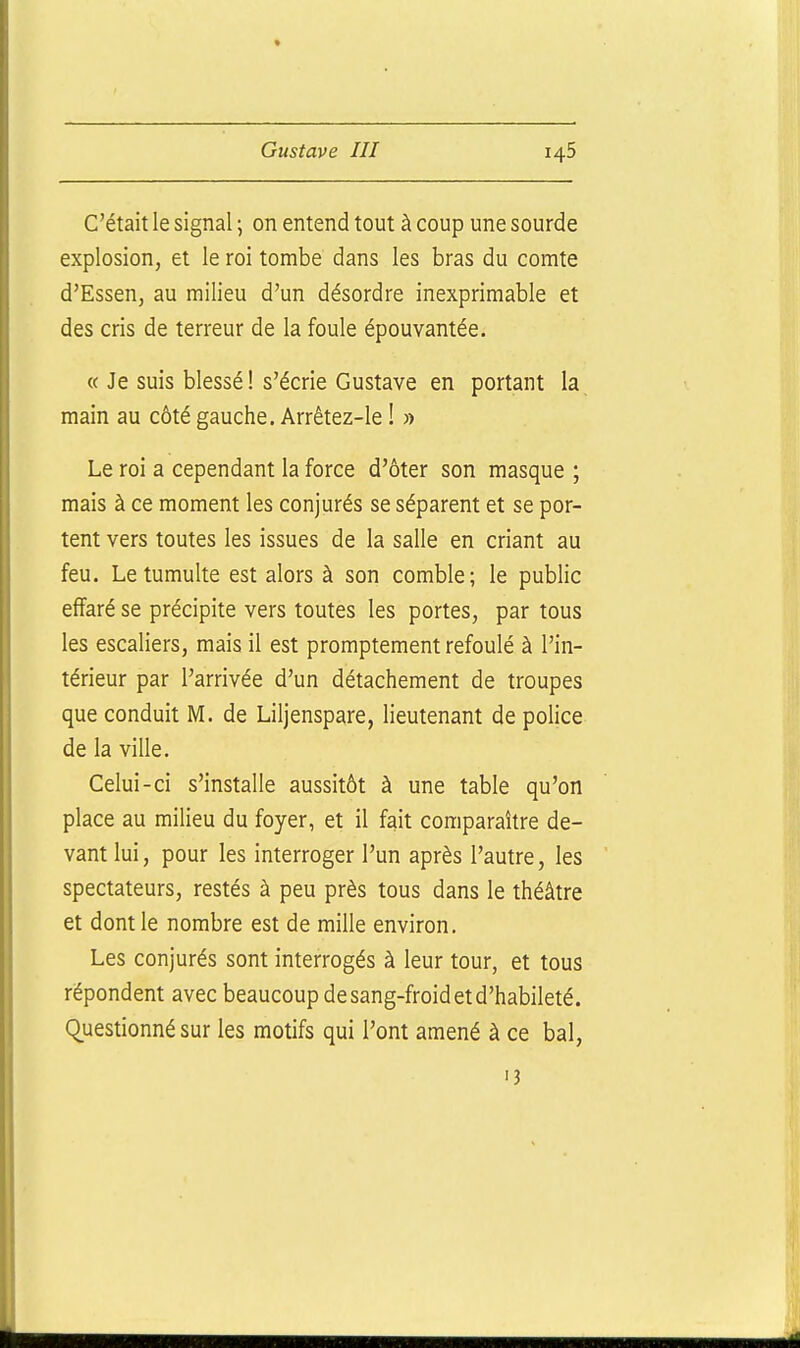 C'était le signal ; on entend tout à coup une sourde explosion, et le roi tombe dans les bras du comte d'Essen, au milieu d'un désordre inexprimable et des cris de terreur de la foule épouvantée. « Je suis blessé! s'écrie Gustave en portant la main au côté gauche. Arrêtez-le ! » Le roi a cependant la force d'ôter son masque ; mais à ce moment les conjurés se séparent et se por- tent vers toutes les issues de la salle en criant au feu. Le tumulte est alors à son comble; le public effaré se précipite vers toutes les portes, par tous les escaliers, mais il est promptement refoulé à l'in- térieur par l'arrivée d'un détachement de troupes que conduit M. de Liljenspare, lieutenant de police de la ville. Celui-ci s'installe aussitôt à une table qu'on place au milieu du foyer, et il fait comparaître de- vant lui, pour les interroger l'un après l'autre, les spectateurs, restés à peu près tous dans le théâtre et dont le nombre est de mille environ. Les conjurés sont interrogés à leur tour, et tous répondent avec beaucoup de sang-froid et d'habileté. (Questionné sur les motifs qui l'ont amené à ce bal, 13