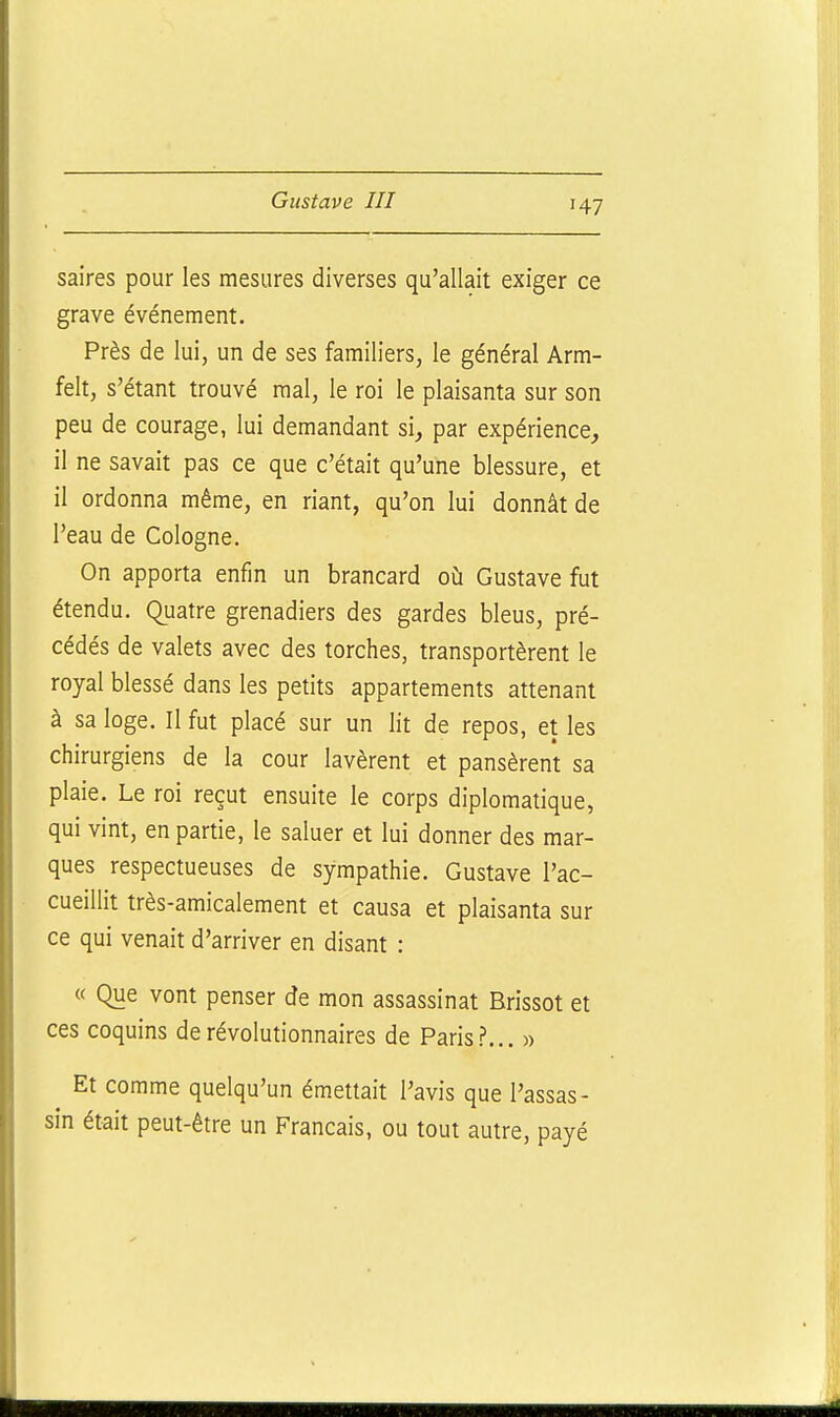 H7 saires pour les mesures diverses qu'allait exiger ce grave événement. Près de lui, un de ses familiers, le général Arm- felt, s'étant trouvé mal, le roi le plaisanta sur son peu de courage, lui demandant si, par expérience, il ne savait pas ce que c'était qu'une blessure, et il ordonna même, en riant, qu'on lui donnât de l'eau de Cologne. On apporta enfin un brancard où Gustave fut étendu. Quatre grenadiers des gardes bleus, pré- cédés de valets avec des torches, transportèrent le royal blessé dans les petits appartements attenant à sa loge. Il fut placé sur un lit de repos, et les chirurgiens de la cour lavèrent et pansèrent sa plaie. Le roi reçut ensuite le corps diplomatique, qui vint, en partie, le saluer et lui donner des mar- ques respectueuses de sympathie. Gustave l'ac- cueillit très-amicalement et causa et plaisanta sur ce qui venait d'arriver en disant : « Que vont penser de mon assassinat Brissot et ces coquins de révolutionnaires de Paris?... » Et comme quelqu'un émettait l'avis que l'assas- sin était peut-être un Français, ou tout autre, payé