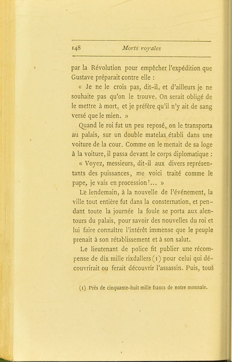 par la Révolution pour empêcher l'expédition que Gustave préparait contre elle : « Je ne le crois pas, dit-il, et d'ailleurs je ne souhaite pas qu'on le trouve. On serait obligé de le mettre à mort, et je préfère qu'il n'y ait de sang versé que le mien. » Quand le roi fut un peu reposé, on le transporta au palais, sur un double matelas établi dans une voiture de la cour. Comme on le menait de sa loge à la voiture, il passa devant le corps diplomatique : « Voyez, messieurs, dit-il aux divers représen- tants des puissances, me voici traité comme le pape, je vais en procession !... » Le lendemain, à la nouvelle de l'événement, la ville tout entière fut dans la consternation, et pen- dant toute la journée la foule se porta aux alen- tours du palais, pour savoir des nouvelles du roi et lui faire connaître l'intérêt immense que le peuple prenait à son rétablissement et à son salut. Le lieutenant de police fit publier une récom- pense de dix mille rixdallers(i) pour celui qui dé- couvrirait ou ferait découvrir l'assassin. Puis, tous (i) Près de cinquante-huit mille francs de notre monnaie.