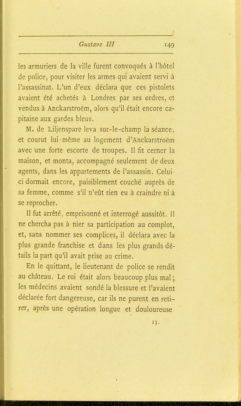 les armuriers de la ville furent convoqués à l'hôtel de police, pour visiter les armes qui avaient servi à l'assassinat. L'un d'eux déclara que ces pistolets avaient été achetés à Londres par ses ordres, et vendus à Anckarstroëm, alors qu'il était encore ca- pitaine aux gardes bleus. M. de Liljenspare leva sur-le-champ la séance, et courut lui-même au logement d'Anckarstroëm avec une forte escorte de troupes. Il fit cerner la maison, et monta, accompagné seulement de deux agents, dans les appartements de l'assassin. Celui- ci dormait encore, paisiblement couché auprès de sa femme, comme s'il n'eût rien eu à craindre ni à se reprocher. Il fut arrêté, emprisonné et interrogé aussitôt. Il ne chercha pas à nier sa participation au complot, et, sans nommer ses complices, il déclara avec la plus grande franchise et dans les plus grands dé- tails la part qu'il avait prise au crime. En le quittant, le lieutenant de police se rendit au château. Le roi était alors beaucoup plus mal; les médecins avaient sondé la blessure et l'avaient déclarée fort dangereuse, car ils ne purent en reti- rer, après une opération longue et douloureuse 13-