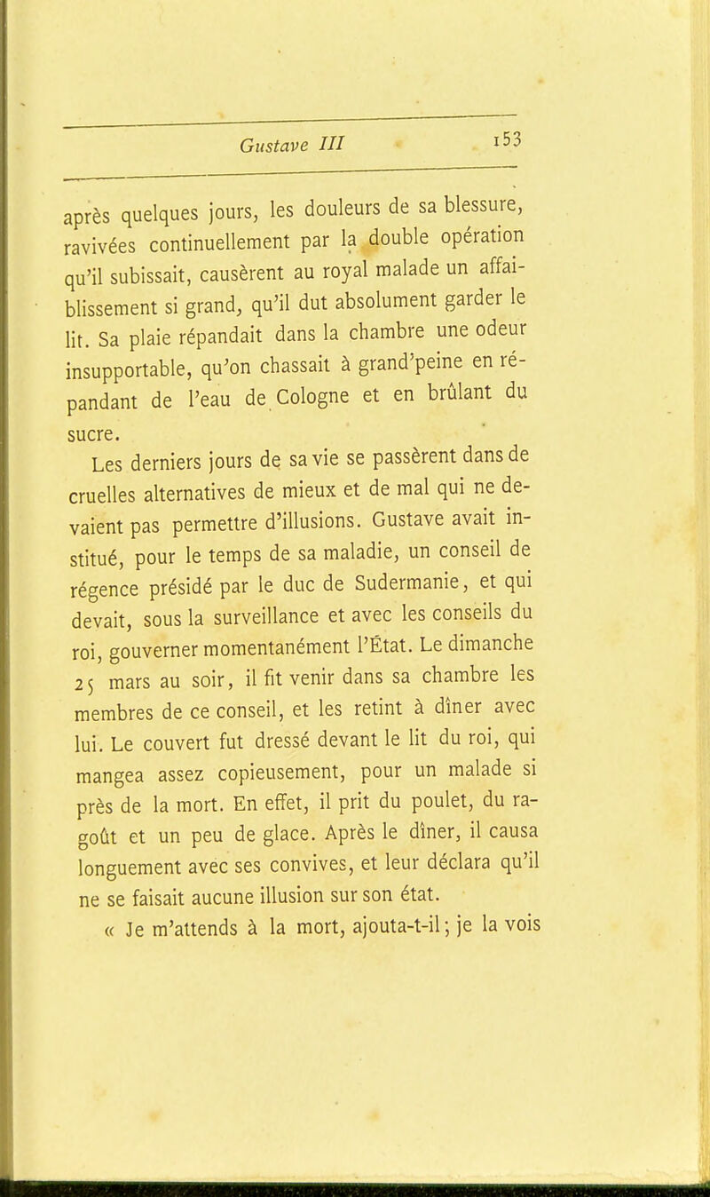 après quelques jours, les douleurs de sa blessure, ravivées continuellement par la double opération qu'il subissait, causèrent au royal malade un affai- blissement si grand, qu'il dut absolument garder le lit. Sa plaie répandait dans la chambre une odeur insupportable, qu'on chassait à grand'peine en ré- pandant de l'eau de.Cologne et en brûlant du sucre. Les derniers jours de sa vie se passèrent dans de cruelles alternatives de mieux et de mal qui ne de- vaient pas permettre d'illusions. Gustave avait in- stitué, pour le temps de sa maladie, un conseil de régence présidé par le duc de Sudermanie, et qui devait, sous la surveillance et avec les conseils du roi, gouverner momentanément l'État. Le dimanche 25 mars au soir, il fit venir dans sa chambre les membres de ce conseil, et les retint à dîner avec lui. Le couvert fut dressé devant le lit du roi, qui mangea assez copieusement, pour un malade si près de la mort. En effet, il prit du poulet, du ra- goût et un peu de glace. Après le dîner, il causa longuement avec ses convives, et leur déclara qu'il ne se faisait aucune illusion sur son état. « Je m'attends à la mort, ajouta-t-il; je la vois