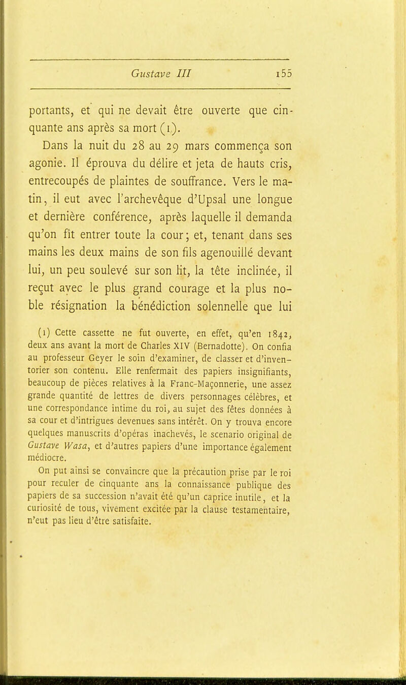 portants, et qui ne devait être ouverte que cin- quante ans après sa mort (i). Dans la nuit du 28 au 29 mars commença son agonie. Il éprouva du délire et jeta de hauts cris, entrecoupés de plaintes de souffrance. Vers le ma- tin, il eut avec l'archevêque d'Upsal une longue et dernière conférence, après laquelle il demanda qu'on fît entrer toute la cour ; et, tenant dans ses mains les deux mains de son fils agenouillé devant lui, un peu soulevé sur son lit, la tête inclinée, il reçut avec le plus grand courage et la plus no- ble résignation la bénédiction solennelle que lui (1) Cette cassette ne fut ouverte, en effet, qu'en 1842, deux ans avant la mort de Charles XIV (Bernadotte). On confia au professeur Geyer le soin d'examiner, de classer et d'inven- torier son contenu. Elle renfermait des papiers insignifiants, beaucoup de pièces relatives à la Franc-Maçonnerie, une assez grande quantité de lettres de divers personnages célèbres, et une correspondance intime du roi, au sujet des fêtes données à sa cour et d'intrigues devenues sans intérêt. On y trouva encore quelques manuscrits d'opéras inachevés, le scénario original de Gustave Wasa, et d'autres papiers d'une importance également médiocre. On put ainsi se convaincre que la précaution prise par le roi pour reculer de cinquante ans la connaissance publique des papiers de sa succession n'avait été qu'un caprice inutile, et la curiosité de tous, vivement excitée par la clause testamentaire, n'eut pas lieu d'être satisfaite.
