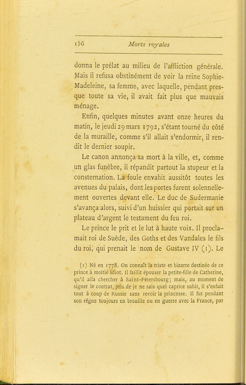 donna le prélat au milieu de l'affliction générale. Mais il refusa obstinément de voir la reine Sophie- Madeleine, sa femme, avec laquelle, pendant pres- que toute sa vie, il avait fait plus que mauvais ménage. Enfin, quelques minutes avant onze heures du matin, le jeudi 29 mars 1792, s'étant tourné du côté de la muraille, comme s'il allait s'endormir, il ren- dit le dernier soupir. Le canon annonça sa mort à la ville, et, comme un glas funèbre, il répandit partout la stupeur et la consternation. La foule envahit aussitôt toutes les avenues du palais, dont les portes furent solennelle- ment ouvertes devant elle. Le duc de Sudermanie s'avança alors, suivi d'un huissier qui portait sur un plateau d'argent le testament du feu roi. Le prince le prit et le lut à haute voix. Il procla- mait roi de Suède, des Goths et des Vandales le fils du roi^ qui prenait le nom de Gustave IV (i). Le (i) Né en 1778, On connaît la triste et bizarre destinée de ce prince à moitié idiot. Il faillit épouser la petite-fille de Catherine, qu'il alla chercher à Saint-Pétersbourg; mais, au moment de signer le contrat, pris de je ne sais quel caprice subit, il s'enfuit tout à coup de Russie sans revoir la princesse. Il fut pendant son règne toujours en brouille ou en guerre avec la France, par