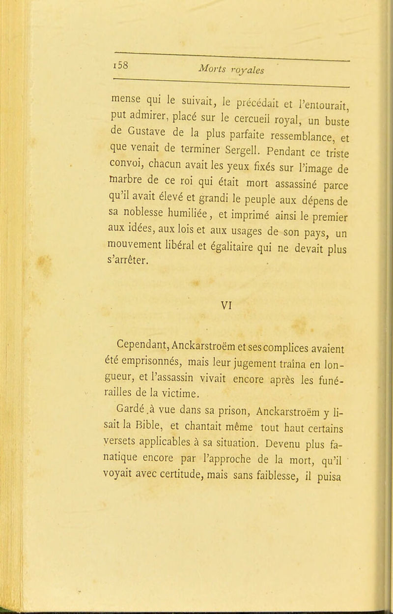 mense qui le suivait, le précédait et l'entourait put admirer, placé sur le cercueil royal, un buste de Gustave de la plus parfaite ressemblance, et que venait de terminer Sergell. Pendant ce triste convoi, chacun avait les yeux fixés sur l'image de marbre de ce roi qui était mort assassiné parce qu'il avait élevé et grandi le peuple aux dépens de sa noblesse humiliée, et imprimé ainsi le premier aux idées, aux lois et aux usages de son pays, un mouvement libéral et égalitaire qui ne devait plus s'arrêter. VI Cependant, Anckarstroëm et ses complices avaient été emprisonnés, mais leur jugement traîna en lon- gueur, et l'assassin vivait encore après les funé- railles de la victime. Gardé.à vue dans sa prison, Anckarstroëm y li- sait la Bible, et chantait même tout haut certains versets applicables à sa situation. Devenu plus fa- natique encore par l'approche de la mort, qu'il voyait avec certitude, mais sans faiblesse, il puisa