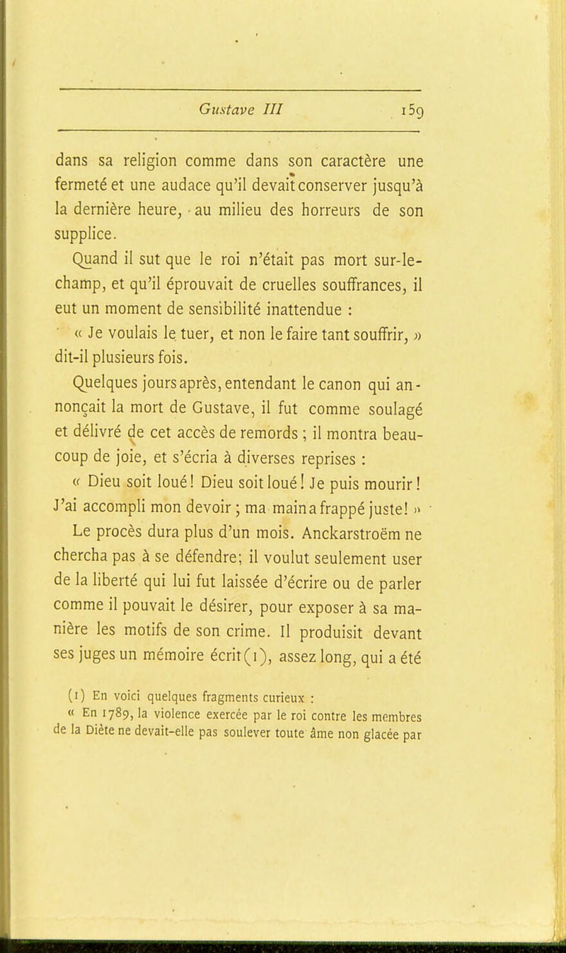dans sa religion comme dans son caractère une fermeté et une audace qu'il devait conserver jusqu'à la dernière heure, ■ au milieu des horreurs de son supplice. Quand il sut que le roi n'était pas mort sur-le- champ, et qu'il éprouvait de cruelles souffrances, il eut un moment de sensibilité inattendue : « Je voulais le tuer, et non le faire tant souffrir, j» dit-il plusieurs fois. Quelques jours après, entendant le canon qui an- nonçait la mort de Gustave, il fut comme soulagé et délivré de cet accès de remords ; il montra beau- coup de joie, et s'écria à diverses reprises : « Dieu soit loué! Dieu soit loué! Je puis mourir! J'ai accompli mon devoir ; ma maina frappé juste! » Le procès dura plus d'un mois. Anckarstroëm ne chercha pas à se défendre; il voulut seulement user de la liberté qui lui fut laissée d'écrire ou de parler comme il pouvait le désirer, pour exposer à sa ma- nière les motifs de son crime. Il produisit devant ses juges un mémoire écrit (i), assez long, qui a été (i) En voici quelques fragments curieux : « En 1789, la violence exercée par le roi contre les membres de la Diète ne devait-elle pas soulever toute âme non glacée par