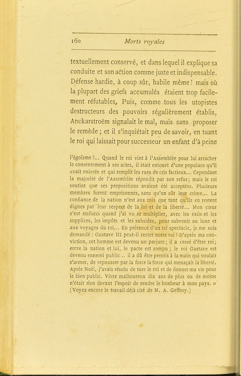 textuellement conservé, et dans lequel il explique sa conduite et son action comme juste et indispensable. Défense hardie, à coup sûr, habile même ! mais où la plupart des griefs accumulés étaient trop facile- ment réfutables. Puis, comme tous les utopistes destructeurs des pouvoirs régulièrement établis, Anckarstroëm signalait le mal, mais sans proposer le remède ; et il s'inquiétait peu de savoir, en tuant le roi qui laissait pour successeur un enfant d'à peine l'égoïsme ?... Quand le roi vint à l'Assemblée pour lui arracher le consentement à ses actes, il était entouré d'une populace qu'il avait enivrée et qui remplit les rues de cris factieux... Cependant la majorité de l'Assemblée répondit par son refus; mais le roi soutint que ses propositions avaient été acceptées. Plusieurs membres furent emprisonnés, sans qu'on sût leur crime... La confiance de la nation n'est aux rois que tant qu'ils en restent dignes par leur respect de la loi et de la liberté... Mon cœur s'est endurci quand j'ai vu se multiplier, avec les exils et les supplices, les impôts et les subsides, pour subvenir au luxe et aux voyages du roi... En présence d'un tel spectacle, je me suis demandé : Gustave III peut-il rester notre roi ? D'après ma con- viction, cet homme est devenu un parjure; il a cessé d'être roi; entre la nation et lui, le pacte est rompu ; le roi Gustave est devenu ennemi public .. il a dû être permis à la main qui voulait s-'armer, de repousser par la force la force qui menaçait la liberté. Après Noël, j'avais résolu de tuer le roi et de donner ma vie pour le bien public. Vivre malheureux dix ans de plus ou de moins n'était rien devant l'espoir de rendre le bonheur à mon pays. » (Voyez encore le travail déjà cité de M, A. Geffroy.)