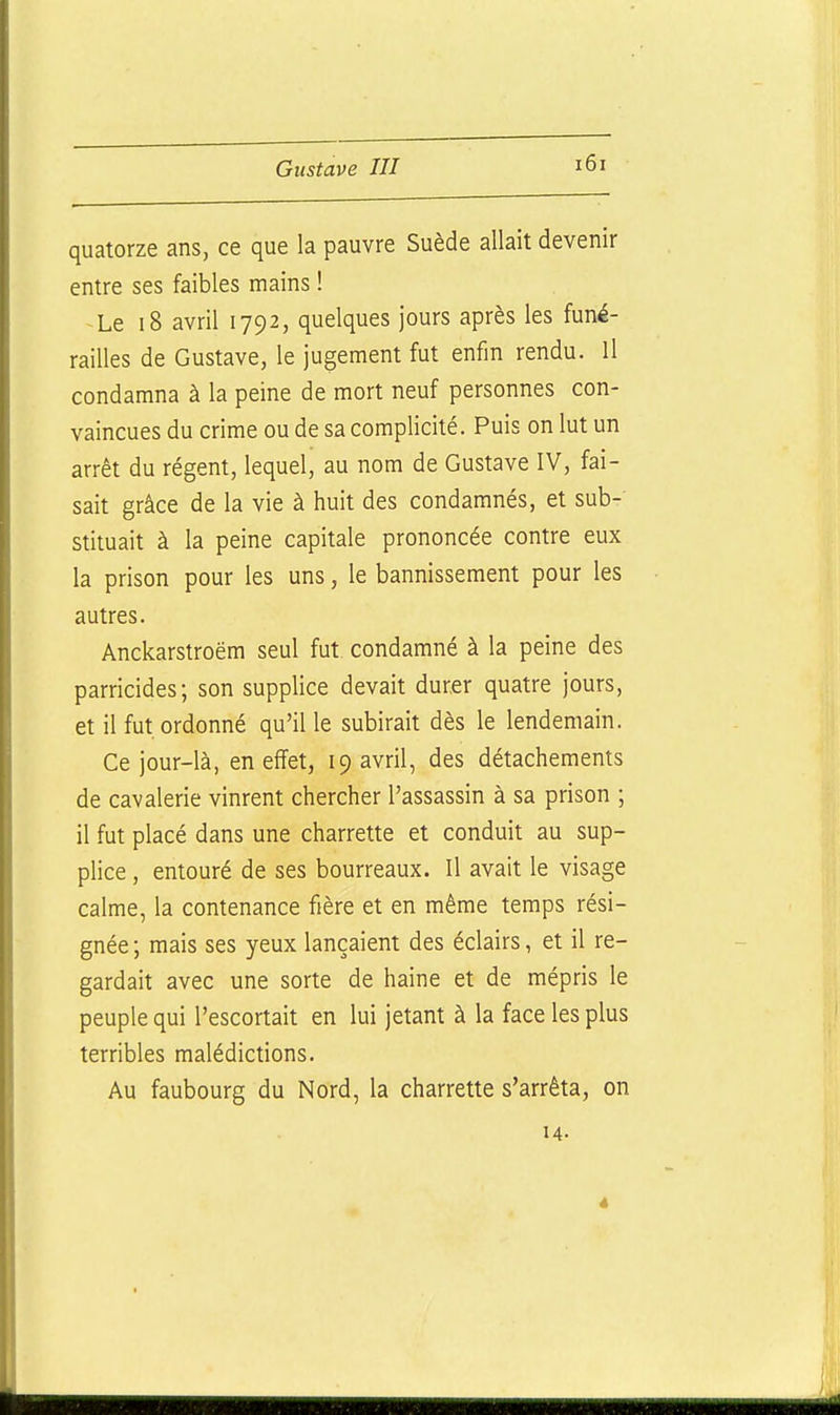 quatorze ans, ce que la pauvre Suède allait devenir entre ses faibles mains ! Le i8 avril 1792, quelques jours après les funé- railles de Gustave, le jugement fut enfin rendu. Il condamna à la peine de mort neuf personnes con- vaincues du crime ou de sa complicité. Puis on lut un arrêt du régent, lequel, au nom de Gustave IV, fai- sait grâce de la vie à huit des condamnés, et sub- stituait à la peine capitale prononcée contre eux la prison pour les uns, le bannissement pour les autres. Anckarstroëm seul fut condamné à la peine des parricides; son supplice devait durer quatre jours, et il fut ordonné qu'il le subirait dès le lendemain. Ce jour-là, en effet, 19 avril, des détachements de cavalerie vinrent chercher l'assassin à sa prison ; il fut placé dans une charrette et conduit au sup- plice , entouré de ses bourreaux. Il avait le visage calme, la contenance fière et en même temps rési- gnée ; mais ses yeux lançaient des éclairs, et il re- gardait avec une sorte de haine et de mépris le peuple qui l'escortait en lui jetant à la face les plus terribles malédictions. Au faubourg du Nord, la charrette s'arrêta, on
