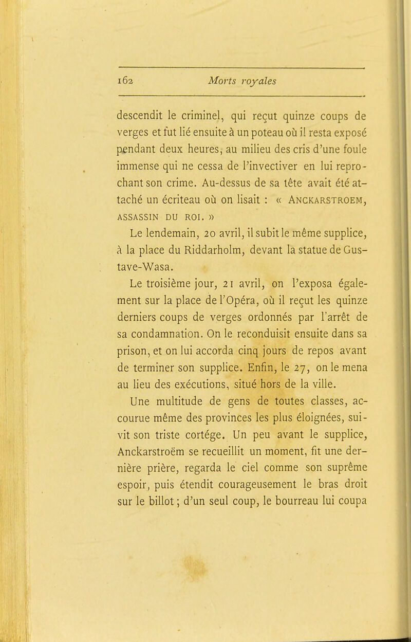 descendit le criminel, qui reçut quinze coups de verges et fut lié ensuite à un poteau où il resta exposé pfndant deux heures^ au milieu des cris d'une foule immense qui ne cessa de l'invectiver en lui repro- chant son crime. Au-dessus de sa tête avait été at- taché un écriteau où on lisait : « Anckarstroem, ASSASSIN DU ROI. » Le lendemain, 20 avril, il subit le même supplice, à la place du Riddarholm, devant la statue de Gus- tave-Wasa. Le troisième jour, 21 avril, on l'exposa égale- ment sur la place de l'Opéra, où il reçut les quinze derniers coups de verges ordonnés par l'arrêt de sa condamnation. On le reconduisit ensuite dans sa prison, et on lui accorda cinq jours de repos avant de terminer son supplice. Enfin, le 27, on le mena au lieu des exécutions, situé hors de la ville. Une multitude de gens de toutes classes, ac- courue même des provinces les plus éloignées, sui- vit son triste cortège. Un peu avant le supplice, Anckarstroem se recueillit un moment, fit une der- nière prière, regarda le ciel comme son suprême espoir, puis étendit courageusement le bras droit sur le billot ; d'un seul coup, le bourreau lui coupa