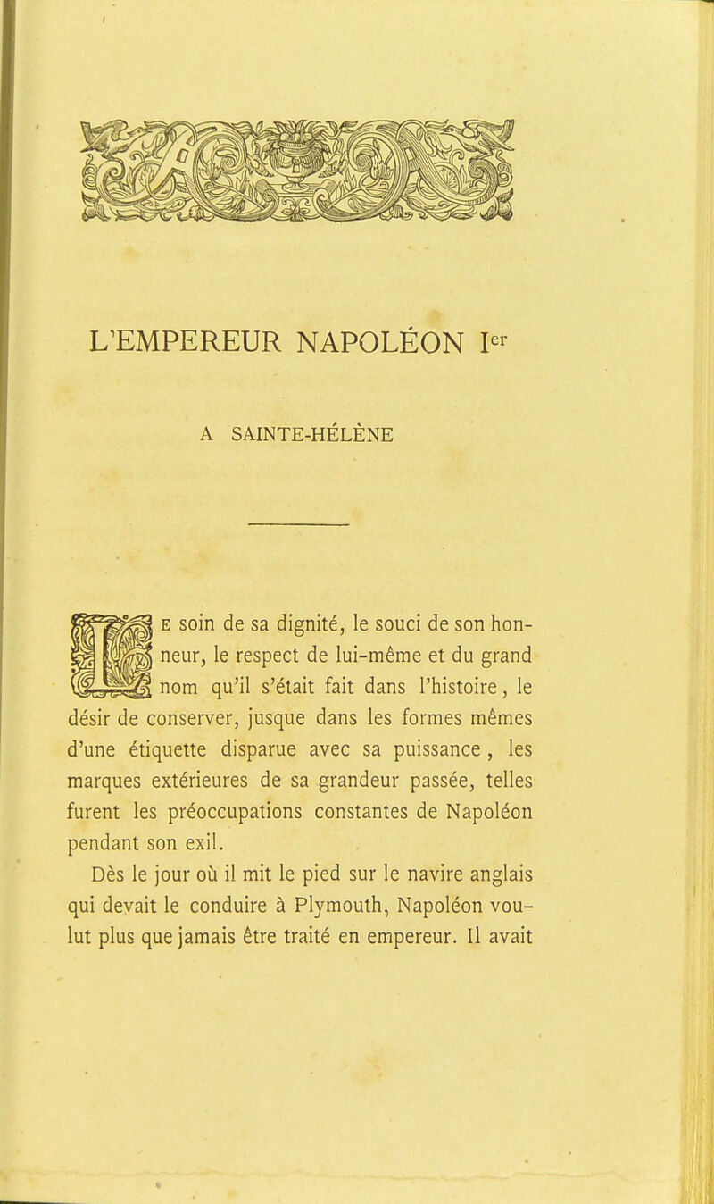 A SAINTE-HÉLÈNE E soin de sa dignité, le souci de son hon- neur, le respect de lui-même et du grand nom qu'il s'était fait dans l'histoire, le désir de conserver, jusque dans les formes mêmes d'une étiquette disparue avec sa puissance , les marques extérieures de sa grandeur passée, telles furent les préoccupations constantes de Napoléon pendant son exil. Dès le jour oh. il mit le pied sur le navire anglais qui devait le conduire à Plymouth, Napoléon vou- lut plus que jamais être traité en empereur. Il avait