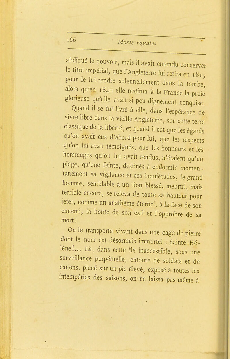 abdiqué le pouvoir, mais il avait entendu conserver le titre impérial, que l'Angleterre lui retira eni8i 5 pour le lui rendre solennellement dans la tombe alors qu'en 1840 elle restitua à la France la proie' glorieuse qu'elle avait si peu dignement conquise Quand 11 se fut livré à elle, dans l'espérance de vivre libre dans la vieille Angleterre, sur cette terre classique de la liberté, et quand il sut que les égards qu'on avait eus d'abord pour lui, que les respects qu'on lui avait témoignés, que les honneurs et les hommages qu'on lui avait rendus, n'étaient qu'un piége, qu'une feinte, destinés à endormir momen- tanément sa vigilance et ses inquiétudes, le grand homme, semblable à un lion blessé, meurtri, mais terrible encore, se releva de toute sa hauteur pour jeter, comme un anathème éternel, à la face de son ennemi, la honte de son exil et l'opprobre de sa mort ! On le transporta vivant dans une cage de pierre dont le nom est désormais immortel : Sainte-Hé- lène!... Là, dans cette île inaccessible, sous une surveillance perpétuelle, entouré de soldats et de canons, placé sur un pic élevé, exposé à toutes les intempéries des saisons, on ne laissa pas même à