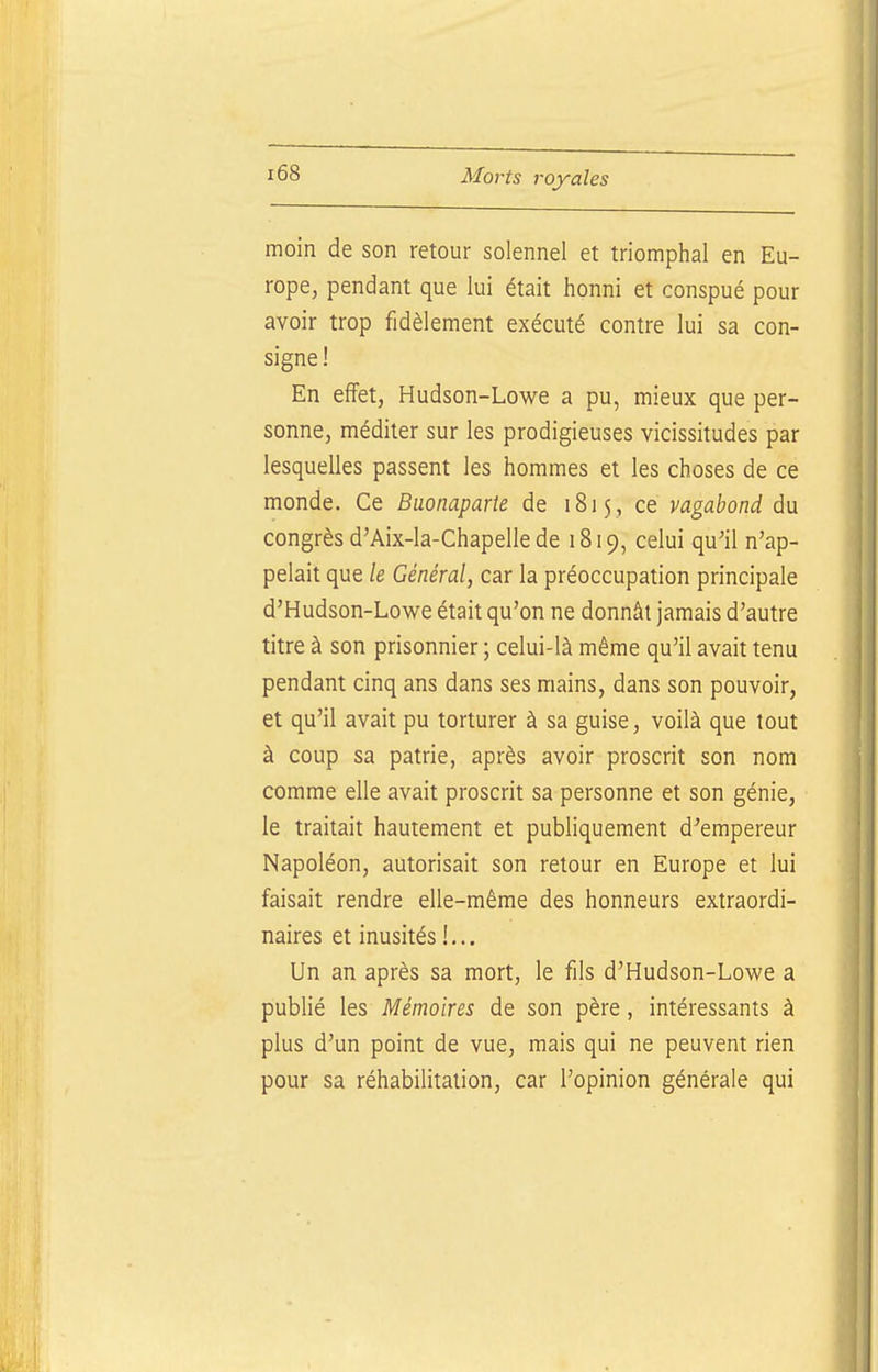 moin de son retour solennel et triomphal en Eu- rope, pendant que lui était honni et conspué pour avoir trop fidèlement exécuté contre lui sa con- signe ! En effet, Hudson-Lowe a pu, mieux que per- sonne, méditer sur les prodigieuses vicissitudes par lesquelles passent les hommes et les choses de ce monde. Ce Buonaparte de 1815, ce vagabond du congrès d'Aix-la-Chapelle de 1819, celui qu'il n'ap- pelait que le Général, car la préoccupation principale d'Hudson-Lowe était qu'on ne donnât jamais d'autre titre à son prisonnier ; celui-là même qu'il avait tenu pendant cinq ans dans ses mains, dans son pouvoir, et qu'il avait pu torturer à sa guise, voilà que tout à coup sa patrie, après avoir proscrit son nom comme elle avait proscrit sa personne et son génie, le traitait hautement et publiquement d'empereur Napoléon, autorisait son retour en Europe et lui faisait rendre elle-même des honneurs extraordi- naires et inusités !... Un an après sa mort, le fils d'Hudson-Lowe a publié les Mémoires de son père, intéressants à plus d'un point de vue, mais qui ne peuvent rien pour sa réhabilitation, car l'opinion générale qui