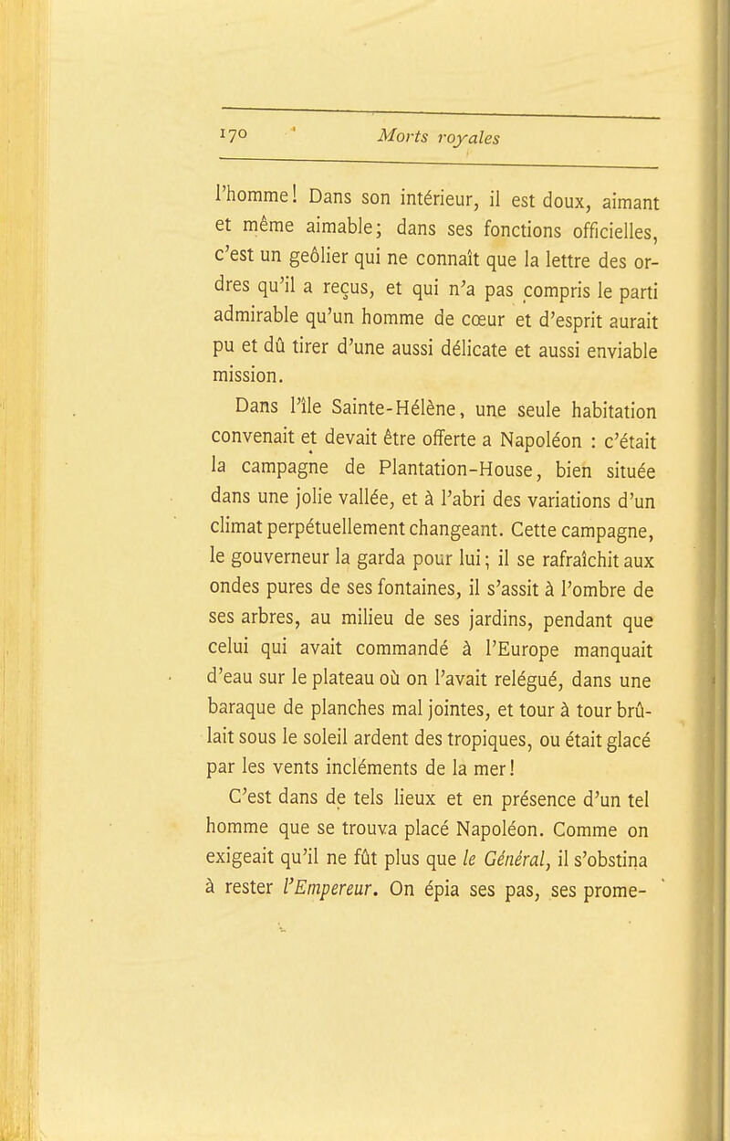 l'homme! Dans son intérieur, il est doux, aimant et même aimable; dans ses fonctions officielles, c'est un geôlier qui ne connaît que la lettre des or- dres qu'il a reçus, et qui n'a pas compris le parti admirable qu'un homme de cœur et d'esprit aurait pu et dû tirer d'une aussi délicate et aussi enviable mission. Dans l'île Sainte-Hélène, une seule habitation convenait et devait être offerte a Napoléon : c'était la campagne de Plantation-House, bien située dans une jolie vallée, et à l'abri des variations d'un climat perpétuellement changeant. Cette campagne, le gouverneur la garda pour lui ; il se rafraîchit aux ondes pures de ses fontaines, il s'assit à l'ombre de ses arbres, au milieu de ses jardins, pendant que celui qui avait commandé à l'Europe manquait d'eau sur le plateau où on l'avait relégué, dans une baraque de planches mal jointes, et tour à tour brû- lait sous le soleil ardent des tropiques, ou était glacé par les vents incléments de la mer! C'est dans de tels lieux et en présence d'un tel homme que se trouva placé Napoléon. Comme on exigeait qu'il ne fût plus que le Général, il s'obstina à rester l'Empereur. On épia ses pas, ses prome-