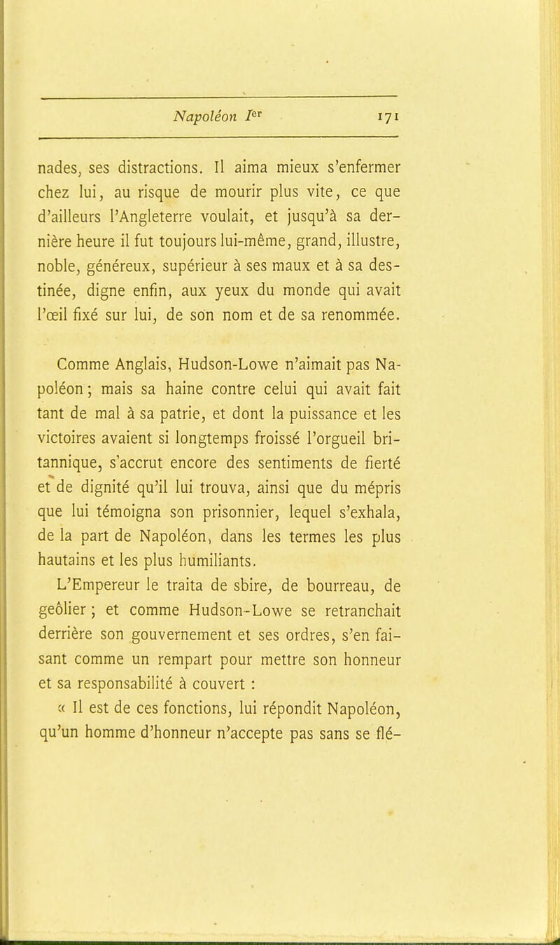 nades, ses distractions. Il aima mieux s'enfermer chez lui, au risque de mourir plus vite, ce que d'ailleurs l'Angleterre voulait, et jusqu'à sa der- nière heure il fut toujours lui-même, grand, illustre, noble, généreux, supérieur à ses maux et à sa des- tinée, digne enfin, aux yeux du monde qui avait l'œil fixé sur lui, de son nom et de sa renommée. Comme Anglais, Hudson-Lowe n'aimait pas Na- poléon ; mais sa haine contre celui qui avait fait tant de mal à sa patrie, et dont la puissance et les victoires avaient si longtemps froissé l'orgueil bri- tannique, s accrut encore des sentiments de fierté et de dignité qu'il lui trouva, ainsi que du mépris que lui témoigna son prisonnier, lequel s'exhala, de la part de Napoléon, dans les termes les plus hautains et les plus humiliants. L'Empereur le traita de sbire, de bourreau, de geôlier; et comme Hudson-Lowe se retranchait derrière son gouvernement et ses ordres, s'en fai- sant comme un rempart pour mettre son honneur et sa responsabilité à couvert : « Il est de ces fonctions, lui répondit Napoléon, qu'un homme d'honneur n'accepte pas sans se fié-