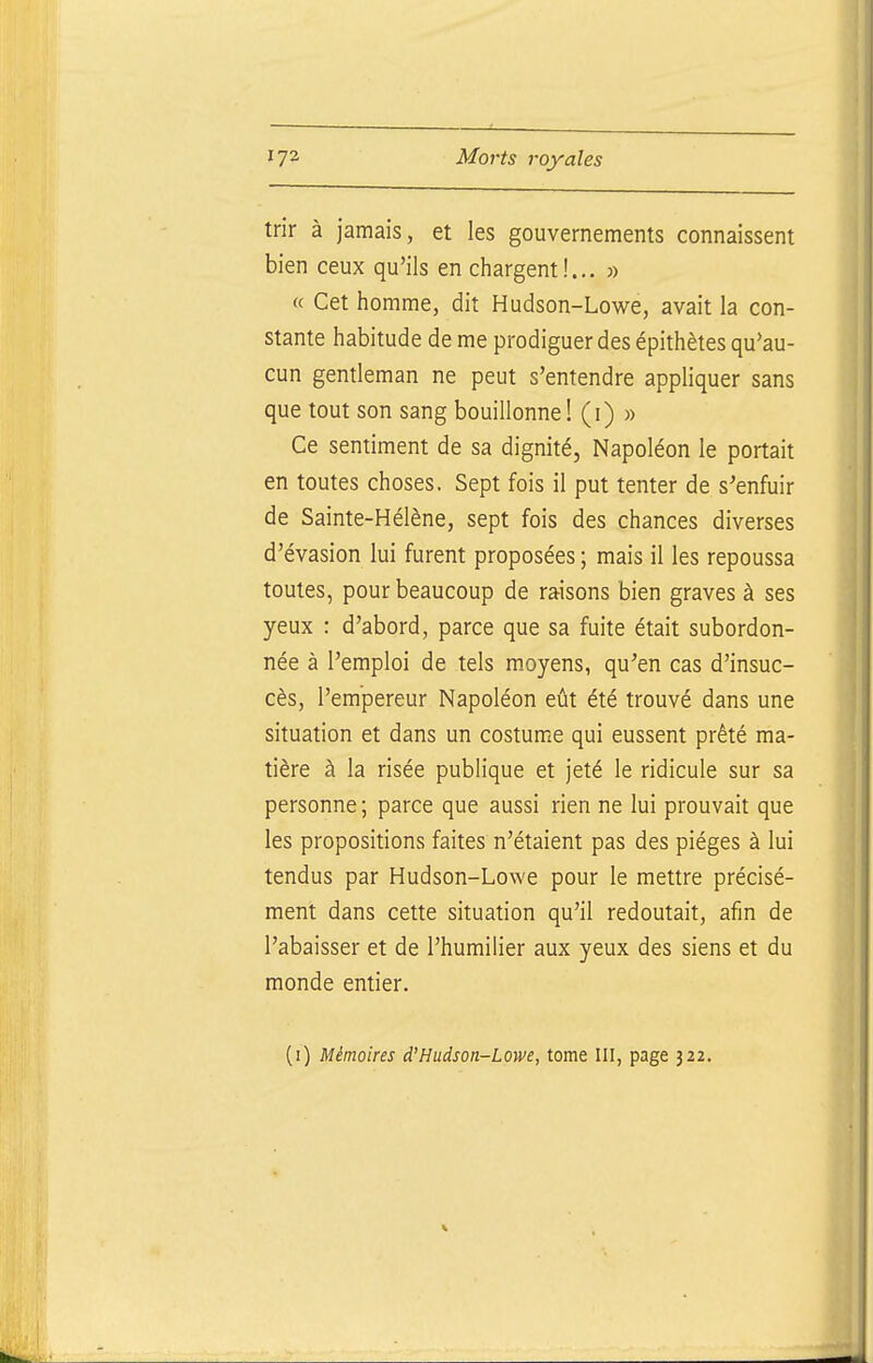 trir à jamais, et les gouvernements connaissent bien ceux qu'ils en chargent!... 3) « Cet homme, dit Hudson-Lowe, avait la con- stante habitude de me prodiguer des épithètes qu'au- cun gentleman ne peut s'entendre appliquer sans que tout son sang bouillonne! (i) » Ce sentiment de sa dignité. Napoléon le portait en toutes choses. Sept fois il put tenter de s'enfuir de Sainte-Hélène, sept fois des chances diverses d'évasion lui furent proposées ; mais il les repoussa toutes, pour beaucoup de raisons bien graves à ses yeux : d'abord, parce que sa fuite était subordon- née à l'emploi de tels moyens, qu'en cas d'insuc- cès, l'empereur Napoléon eût été trouvé dans une situation et dans un costume qui eussent prêté ma- tière à la risée publique et jeté le ridicule sur sa personne; parce que aussi rien ne lui prouvait que les propositions faites n'étaient pas des pièges à lui tendus par Hudson-Lowe pour le mettre précisé- ment dans cette situation qu'il redoutait, afin de l'abaisser et de l'humilier aux yeux des siens et du monde entier. (i) Mémoires d'Hudson-Lowe, tome III, page 322.