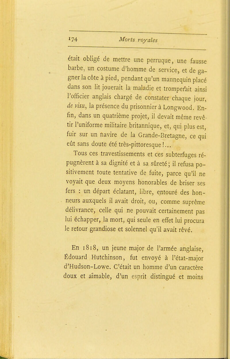 était obligé de mettre une perruque, une fausse barbe, un costume d'homme de service, et de ga- gner la côte à pied, pendant qu'un mannequin placé dans son lit jouerait la maladie et tromperait ainsi l'officier anglais chargé de constater chaque jour, de visu, la présence du prisonnier à Longwood. En- fin, dans un quatrième projet, il devait même revê- tir l'uniforme militaire britannique, et, qui plus est, fuir sur un navire de la Grande-Bretagne, ce qui eût sans doute été très-pittoresque!... Tous ces travestissements et ces subterfuges ré- pugnèrent à sa dignité et à sa sûreté; il refusa po- sitivement toute tentative de fuite, parce qu'il ne voyait que deux moyens honorables de briser ses fers : un départ éclatant, libre, entouré des hon- neurs auxquels il avait droit, ou, comme suprême délivrance, celle qui ne pouvait certainement pas lui échapper, la mort, qui seule en effet lui procura le retour grandiose et solennel qu'il avait rêvé. En 1818, un jeune major de l'armée anglaise, Edouard Hutchinson, fut envoyé à l'état-major d'Hudson-Lowe. C'était un homme d'un caractère doux et aimable, d'un esprit distingué et moins
