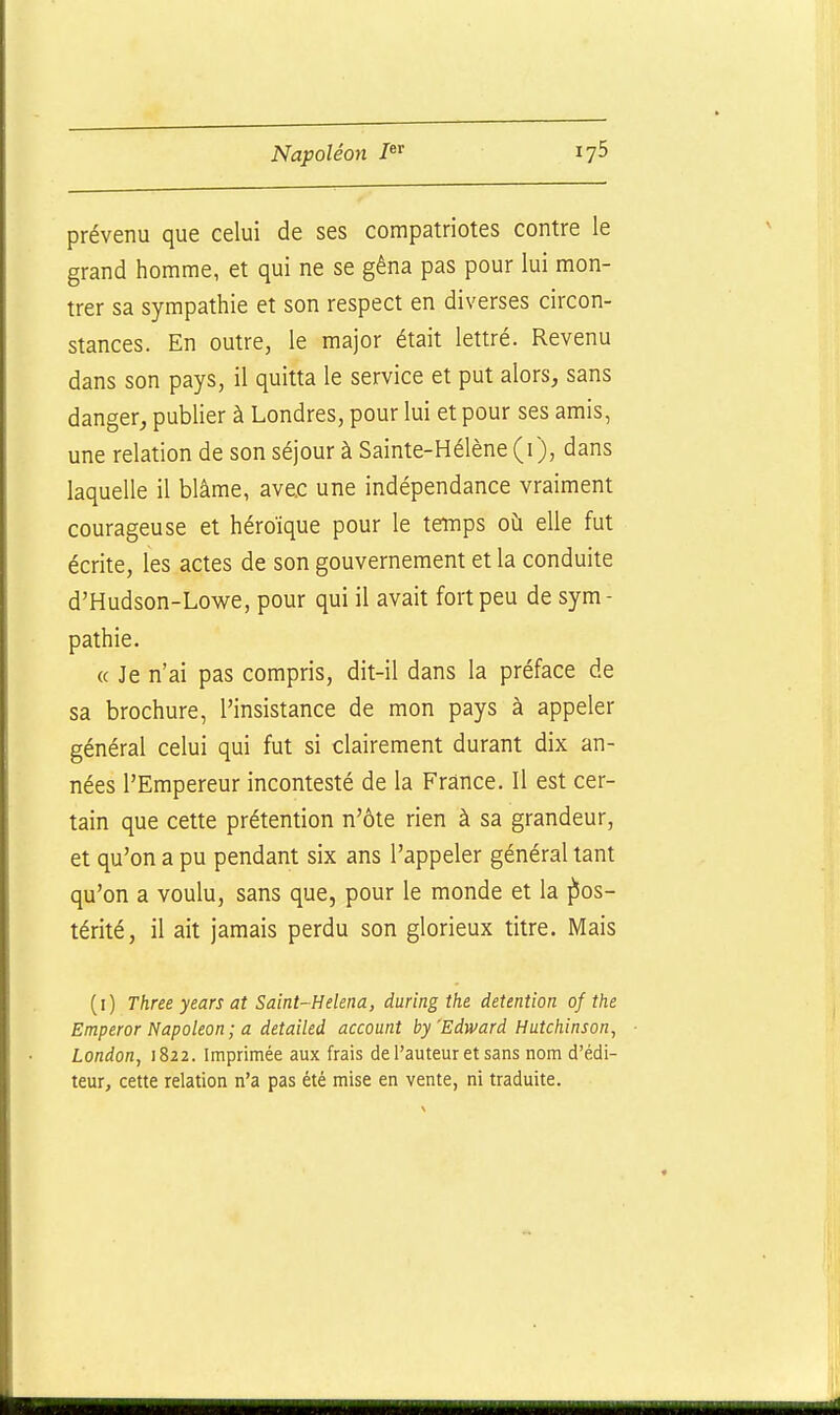 prévenu que celui de ses compatriotes contre le grand homme, et qui ne se gêna pas pour lui mon- trer sa sympathie et son respect en diverses circon- stances. En outre, le major était lettré. Revenu dans son pays, il quitta le service et put alors, sans danger, publier à Londres, pour lui et pour ses amis, une relation de son séjour à Sainte-Hélène (i), dans laquelle il blâme, ave.c une indépendance vraiment courageuse et héroïque pour le temps où elle fut écrite, les actes de son gouvernement et la conduite d'Hudson-Lowe, pour qui il avait fort peu de sym- pathie. « Je n'ai pas compris, dit-il dans la préface de sa brochure, l'insistance de mon pays à appeler général celui qui fut si clairement durant dix an- nées l'Empereur incontesté de la France. Il est cer- tain que cette prétention n'ôte rien à sa grandeur, et qu'on a pu pendant six ans l'appeler général tant qu'on a voulu, sans que, pour le monde et la pos- térité, il ait jamais perdu son glorieux titre. Mais (i) Three years at Saint-Helena, during the détention of the Emperor Napoléon; a detailed account by'Edward Hutchinson, London, 1822. Imprimée aux frais de l'auteur et sans nom d'édi- teur, cette relation n'a pas été mise en vente, ni traduite.