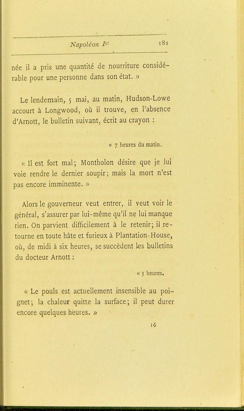 née il a pris une quantité de nourriture considé- rable pour une personne dans son état. » Le lendemain, $ mai, au matin, Hudson-Lowe accourt à Longwood, où il trouve, en l'absence d'Arnott, le bulletin suivant, écrit au crayon : <( 7 heures du matin. « Il est fort mal ; Montholon désire que je lui voie rendre le dernier soupir; mais la mort n'est pas encore imminente. » Alors le gouverneur veut entrer, il veut voir le général, s'assurer par lui-même qu'il ne lui manque rien. On parvient difficilement à le retenir; il re- tourne en toute hâte et furieux à Plantation-House, où, de midi à six heures, se succèdent les bulletins du docteur Arnott : « 3 heures. « Le pouls est actuellement insensible au poi- gnet; la chaleur quitte la surface; il peut durer encore quelques heures. » i6