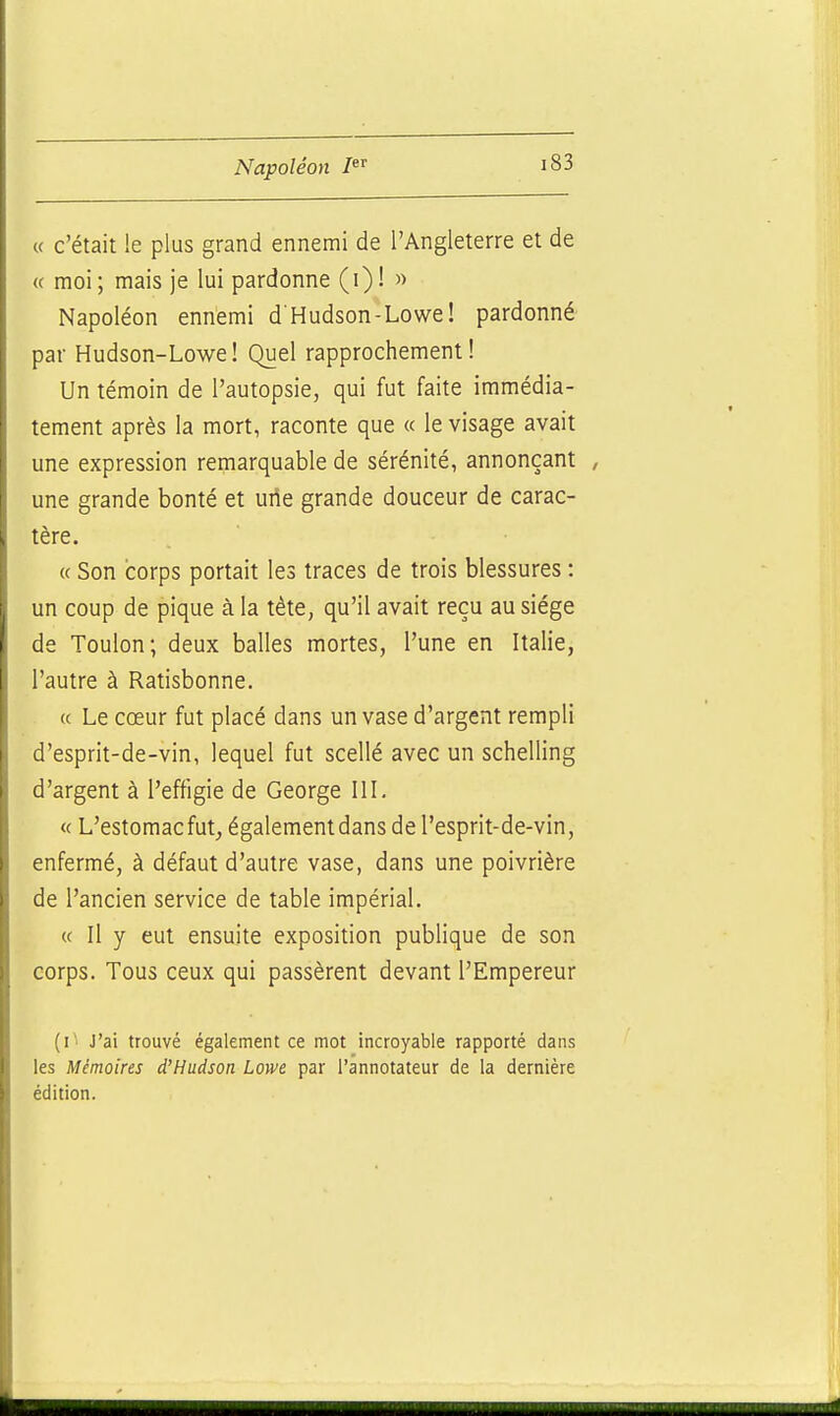 « c'était le plus grand ennemi de l'Angleterre et de « moi; mais je lui pardonne (i)! » Napoléon ennemi d'Hudson-Lowe! pardonné par Hudson-Lowe! Quel rapprochement! Un témoin de l'autopsie, qui fut faite immédia- tement après la mort, raconte que « le visage avait une expression remarquable de sérénité, annonçant / une grande bonté et une grande douceur de carac- tère. « Son corps portait les traces de trois blessures : un coup de pique à la tète, qu'il avait reçu au siège de Toulon; deux balles mortes, l'une en Italie, l'autre à Ratisbonne. (( Le cœur fut placé dans un vase d'argent rempli d'esprit-de-vin, lequel fut scellé avec un schelling d'argent à l'effigie de George III. « L'estomac fut, également dans de l'esprit-de-vin, enfermé, à défaut d'autre vase, dans une poivrière de l'ancien service de table impérial. « Il y eut ensuite exposition publique de son corps. Tous ceux qui passèrent devant l'Empereur (i ' J'ai trouvé également ce mot incroyable rapporté dans les Mémoires d'Hudson Lowe par l'annotateur de la dernière édition.