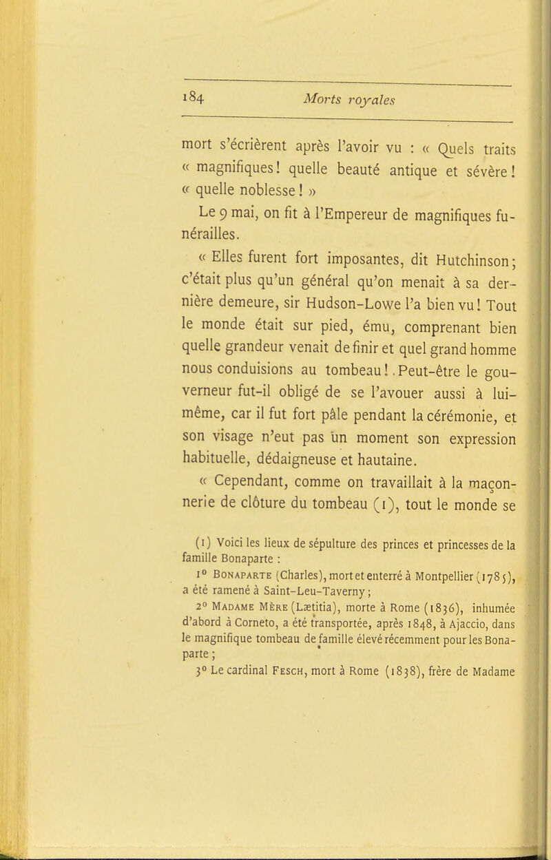 mort s'écrièrent après l'avoir vu : « Quels traits « magnifiques ! quelle beauté antique et sévère ! c( quelle noblesse ! « Le 9 mai, on fit à l'Empereur de magnifiques fu- nérailles. « Elles furent fort imposantes, dit Hutchinson; c'était plus qu'un général qu'on menait à sa der- nière demeure, sir Hudson-Lowe l'a bien vu! Tout le monde était sur pied, ému, comprenant bien quelle grandeur venait de finir et quel grand homme nous conduisions au tombeau !. Peut-être le gou- verneur fut-il obligé de se l'avouer aussi à lui- même, car il fut fort pâle pendant la cérémonie, et son visage n'eut pas un moment son expression habituelle, dédaigneuse et hautaine. « Cependant, comme on travaillait à la maçon- nerie de clôture du tombeau (i), tout le monde se (i) Voici les lieux de sépulture des princes et princesses de la famille Bonaparte : 1° Bonaparte (Charles), mort et enterré à Montpellier (178 5), a été ramené à Saint-Leu-Taverny ; 2« Madame Mère (Laetitia), morte à Rome (1836), inhumée d'abord à Corneto, a été transportée, après 1848, à Ajaccio, dans le magnifique tombeau de famille élevé récemment pour les Bona- parte ; 30 Le cardinal Fesch, mort à Rome (1838), frère de Madame